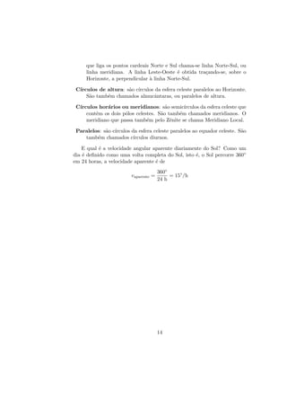 que liga os pontos cardeais Norte e Sul chama-se linha Norte-Sul, ou
linha meridiana. A linha Leste-Oeste ´e obtida tra¸cando-se, sobre o
Horizonte, a perpendicular `a linha Norte-Sul.
C´ırculos de altura: s˜ao c´ırculos da esfera celeste paralelos ao Horizonte.
S˜ao tamb´em chamados almucˆantaras, ou paralelos de altura.
C´ırculos hor´arios ou meridianos: s˜ao semic´ırculos da esfera celeste que
contˆem os dois p´olos celestes. S˜ao tamb´em chamados meridianos. O
meridiano que passa tamb´em pelo Zˆenite se chama Meridiano Local.
Paralelos: s˜ao c´ırculos da esfera celeste paralelos ao equador celeste. S˜ao
tamb´em chamados c´ırculos diurnos.
E qual ´e a velocidade angular aparente diariamente do Sol? Como um
dia ´e deﬁnido como uma volta completa do Sol, isto ´e, o Sol percorre 360◦
em 24 horas, a velocidade aparente ´e de
vaparente =
360◦
24 h
= 15◦
/h
14
 