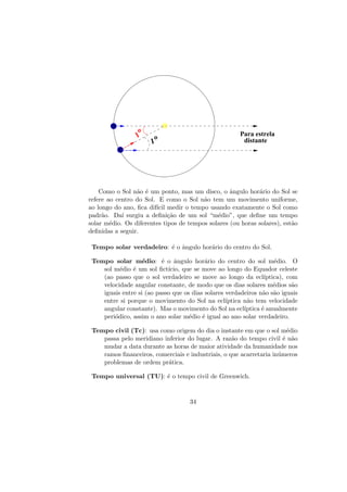 =o
1
1
o distante
Para estrela
Como o Sol n˜ao ´e um ponto, mas um disco, o ˆangulo hor´ario do Sol se
refere ao centro do Sol. E como o Sol n˜ao tem um movimento uniforme,
ao longo do ano, ﬁca dif´ıcil medir o tempo usando exatamente o Sol como
padr˜ao. Da´ı surgiu a deﬁni¸c˜ao de um sol “m´edio”, que deﬁne um tempo
solar m´edio. Os diferentes tipos de tempos solares (ou horas solares), est˜ao
deﬁnidas a seguir.
Tempo solar verdadeiro: ´e o ˆangulo hor´ario do centro do Sol.
Tempo solar m´edio: ´e o ˆangulo hor´ario do centro do sol m´edio. O
sol m´edio ´e um sol ﬁct´ıcio, que se move ao longo do Equador celeste
(ao passo que o sol verdadeiro se move ao longo da ecl´ıptica), com
velocidade angular constante, de modo que os dias solares m´edios s˜ao
iguais entre si (ao passo que os dias solares verdadeiros n˜ao s˜ao iguais
entre si porque o movimento do Sol na ecl´ıptica n˜ao tem velocidade
angular constante). Mas o movimento do Sol na ecl´ıptica ´e anualmente
peri´odico, assim o ano solar m´edio ´e igual ao ano solar verdadeiro.
Tempo civil (Tc): usa como origem do dia o instante em que o sol m´edio
passa pelo meridiano inferior do lugar. A raz˜ao do tempo civil ´e n˜ao
mudar a data durante as horas de maior atividade da humanidade nos
ramos ﬁnanceiros, comerciais e industriais, o que acarretaria in´umeros
problemas de ordem pr´atica.
Tempo universal (TU): ´e o tempo civil de Greenwich.
34
 