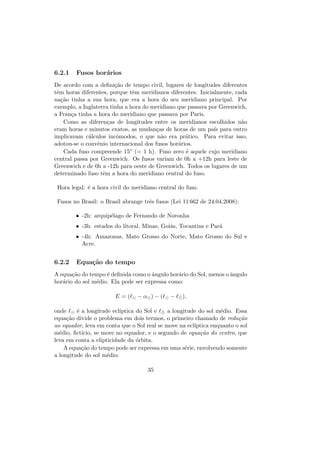 6.2.1 Fusos hor´arios
De acordo com a deﬁni¸c˜ao de tempo civil, lugares de longitudes diferentes
tˆem horas diferentes, porque tˆem meridianos diferentes. Inicialmente, cada
na¸c˜ao tinha a sua hora, que era a hora do seu meridiano principal. Por
exemplo, a Inglaterra tinha a hora do meridiano que passava por Greenwich,
a Fran¸ca tinha a hora do meridiano que passava por Paris.
Como as diferen¸cas de longitudes entre os meridianos escolhidos n˜ao
eram horas e minutos exatos, as mudan¸cas de horas de um pa´ıs para outro
implicavam c´alculos incˆomodos, o que n˜ao era pr´atico. Para evitar isso,
adotou-se o convˆenio internacional dos fusos hor´arios.
Cada fuso compreende 15◦ (= 1 h). Fuso zero ´e aquele cujo meridiano
central passa por Greenwich. Os fusos variam de 0h a +12h para leste de
Greenwich e de 0h a -12h para oeste de Greenwich. Todos os lugares de um
determinado fuso tˆem a hora do meridiano central do fuso.
Hora legal: ´e a hora civil do meridiano central do fuso.
Fusos no Brasil: o Brasil abrange trˆes fusos (Lei 11 662 de 24.04.2008):
• -2h: arquip´elago de Fernando de Noronha
• -3h: estados do litoral, Minas, Goi´as, Tocantins e Par´a
• -4h: Amazonas, Mato Grosso do Norte, Mato Grosso do Sul e
Acre.
6.2.2 Equa¸c˜ao do tempo
A equa¸c˜ao do tempo ´e deﬁnida como o ˆangulo hor´ario do Sol, menos o ˆangulo
hor´ario do sol m´edio. Ela pode ser expressa como:
E = ( − α ) − ( − ¯ ),
onde ´e a longitude ecl´ıptica do Sol e ¯ a longitude do sol m´edio. Essa
equa¸c˜ao divide o problema em dois termos, o primeiro chamado de redu¸c˜ao
ao equador, leva em conta que o Sol real se move na ecl´ıptica enquanto o sol
m´edio, ﬁct´ıcio, se move no equador, e o segundo de equa¸c˜ao do centro, que
leva em conta a elipticidade da ´orbita.
A equa¸c˜ao do tempo pode ser expressa em uma s´erie, envolvendo somente
a longitude do sol m´edio:
35
 