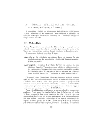 E = −103.s
9 sen ¯ − 429.s
6 cos ¯ + 596.s
3 sen2 ¯ − 2.s
0 cos 2 ¯ +
+ 4.s
3 sen3 ¯ + 19.s
3 cos 3 ¯ − 12.s
7 cos 4 ¯ . . .
A quantidade tabulada no Astronomical Ephemeris n˜ao ´e diretamente
E, mas a efem´eride do Sol no trˆansito. Essa efem´eride ´e o instante da
passagem do Sol pelo meridiano da efem´eride, e ´e 12 h menos a equa¸c˜ao do
tempo naquele instante.
6.3 Calend´ario
Desde a Antiguidade foram encontradas diﬁculdades para a cria¸c˜ao de um
calend´ario, pois o ano (dura¸c˜ao da revolu¸c˜ao aparente do Sol em torno da
Terra) n˜ao ´e um m´ultiplo exato da dura¸c˜ao do dia ou da dura¸c˜ao do mˆes.
´E importante distinguir dois tipos de anos:
Ano sideral: ´e o per´ıodo de revolu¸c˜ao da Terra em torno do Sol com
rela¸c˜ao `as estrelas. Seu comprimento ´e de 365,2564 dias solares m´edios,
ou 365d 6h 9m 10s.
Ano tropical: ´e o per´ıodo de revolu¸c˜ao da Terra em torno do Sol com
rela¸c˜ao ao Equin´ocio Vernal, isto ´e, com rela¸c˜ao ao in´ıcio da esta¸c˜oes.
Seu comprimento ´e 365,2422 dias solares m´edios, ou 365d 5h 48m 46s.
Devido ao movimento de precess˜ao da Terra, o ano tropical ´e levemente
menor do que o ano sideral. O calend´ario se baseia no ano tropical.
Os eg´ıpcios, cujos trabalhos no calend´ario remontam a quatro milˆenios
antes de Cristo, utilizaram inicialmente um ano de 360 dias come¸cando com
a enchente anual do Nilo. Mais tarde, quando o desvio na posi¸c˜ao do Sol
se tornou not´avel, cinco dias foram adicionados. Mas ainda havia um lento
deslocamento que somava um dia a cada quatro anos. Ent˜ao os eg´ıpcios
deduziram que a dura¸c˜ao do ano era de 365,25 dias.
Nosso calend´ario atual est´a baseado no antigo calend´ario romano, que
era lunar. Como o per´ıodo sin´odico da Lua ´e de 29,5 dias, um mˆes tinha
29 dias e o outro 30 dias, o que totalizava 354 dias. Ent˜ao, a cada trˆes
anos era introduzido um mˆes a mais para completar os aproximadamente
trˆes anos solares. A maneira de introduzir o 13◦ mˆes se tornou muito ir-
regular, de forma que no ano 46 a.C., J´ulio C´esar (102-44 a.C.), orientado
pelo astrˆonomo alexandrino Sos´ıgenes, reformou o calend´ario, introduzindo
36
 