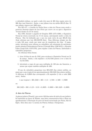 o calend´ario juliano, no qual a cada trˆes anos de 365 dias seguia outro de
366 dias (ano bissexto). Assim, o ano juliano tem em m´edia 365,25 dias. O
ano juliano vigorou por 1600 anos.
Em 325 d.C., o conc´ılio de Nic´eia ﬁxou a data da P´ascoa como sendo o
primeiro domingo depois da Lua Cheia que ocorre em ou ap´os o Equin´ocio
Vernal, ﬁxado em 21 de mar¸co.
Em 1582, durante o papado de Greg´orio XIII (1571-1630), o Equin´ocio
Vernal j´a estava ocorrendo em 11 de mar¸co, antecipando muito a data da
P´ascoa. Da´ı, foi deduzido que o ano era mais curto do que 365,25 dias
(hoje sabemos que tem 365,242199 dias). Essa diferen¸ca atingia um dia
a cada 128 anos, sendo que nesse ano j´a completava dez dias. O papa,
ent˜ao, introduziu nova reforma no calend´ario, sob orienta¸c˜ao do astrˆonomo
jesu´ıta alem˜ao Christophorus Clavius (Cristoph Klau 1538-1612), e Alyosius
Lilius (Luigi Lilio 1510-1576), para regular a data da P´ascoa, instituindo o
calend´ario gregoriano.
As reformas feitas foram:
1. tirou 10 dias do ano de 1582, para recolocar o Equin´ocio Vernal em 21
de mar¸co. Assim, o dia seguinte a 4/10/1582 passou a ter a data de
15/10/1582;
2. introduziu a regra de que anos m´ultiplos de 100 n˜ao s˜ao bissextos, a
menos que sejam tamb´em m´ultiplos de 400;
O ano do calend´ario gregoriano tem 365,2425 dias solares m´edios, ao
passo que o ano tropical tem aproximadamente 365,2422 dias solares m´edios.
A diferen¸ca de 0,0003 dias corresponde a 26 segundos (1 dia a cada 3300
anos). Assim:
1 ano tropical = 365, 2422 = 365 + 1/4 − 1/100 + 1/400 − 1/3300
ou
365, 2422 = 365 + 0, 25 − 0, 01 + 0, 0025 − 0, 0003 = 365, 2425 − 0, 0003.
A data da P´ascoa
A p´ascoa judaica (Pesach), que ocorre 163 dias antes do in´ıcio do ano judaico,
foi institu´ıda na epoca de Mois´es, uma festa comemorativa feita a Deus em
agradecimento `a liberta¸c˜ao do povo de Israel escravizado por Farao, Rei do
Egito. Esta data n˜ao ´e a mesma da P´ascoa Juliana e Gregoriana.
37
 