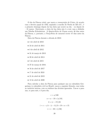 O dia da P´ascoa crist˜a, que marca a ressurrei¸c˜ao de Cristo, de acordo
com o decreto papal de 1582, seguindo o conc´ılio de Nic´eia de 325 d.C., ´e
o primeiro domingo depois da lua cheia que ocorre no dia – ou depois de
– 21 mar¸co. Entretanto, a data da lua cheia n˜ao ´e a real, mas a deﬁnida
nas Tabelas Eclesi´asticas. A Quarta-Feira de Cinzas ocorre 46 dias antes
da P´ascoa, e, portanto, a Ter¸ca-Feira de carnaval ocorre 47 dias antes da
P´ascoa.
Data da P´ascoa durante a d´ecada de 2010:
• 4 de abril de 2010
• 24 de abril de 2011
• 8 de abril de 2012
• 31 de mar¸co de 2013
• 20 de abril de 2014
• 5 de abril de 2015
• 27 de mar¸co de 2016
• 16 de abril de 2017
• 1o de abril de 2018
• 21 de abril de 2019
• 12 de abril de 2020
Para calcular a data da P´ascoa para qualquer ano no calend´ario Gre-
goriano (o calend´ario civil no Brasil), usa-se a seguinte f´ormula, com todas
as vari´aveis inteiras, com os res´ıduos das divis˜oes ignorados. Usa-se a para
ano, m para mˆes, e d para dia.
c = a/100
n = a − 19 × (a/19)
k = (c − 17)/25
i = c − c/4 − (c − k)/3 + 19 × n + 15
i = i − 30 × (i/30)
38
 