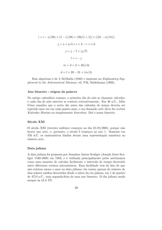 i = i − (i/28) × (1 − (i/28) × (29/(i + 1)) × ((21 − n)/11))
j = a + a/4 + i + 2 − c + c/4
j = j − 7 × (j/7)
l = i − j
m = 3 + (l + 40)/44
d = l + 28 − 31 × (m/4)
Esse algoritmo ´e de J.-M.Oudin (1940) e impresso no Explanatory Sup-
plement to the Astronomical Almanac, ed. P.K. Seidelmann (1992).
Ano bissexto - origem da palavra
No antigo calend´ario romano, o primeiro dia do mˆes se chamava calendas,
e cada dia do mˆes anterior se contava retroativamente. Em 46 a.C., J´ulio
C´esar mandou que o sexto dia antes das calendas de mar¸co deveria ser
repetido uma vez em cada quatro anos, e era chamado ante diem bis sextum
Kalendas Martias ou simplesmente bissextum. Da´ı o nome bissexto.
S´eculo XXI
O s´eculo XXI (terceiro milˆenio) come¸cou no dia 01/01/2001, porque n˜ao
houve ano zero, e, portanto, o s´eculo I come¸cou no ano 1. Somente em
550 d.C. os matem´aticos hindus deram uma representa¸c˜ao num´erica ao
n´umero zero.
Data juliana
A data juliana foi proposta por Josephus Justus Scaliger (Joseph Juste Sca-
liger 1540-1609) em 1583, e ´e utilizada principalmente pelos astrˆonomos
como uma maneira de calcular facilmente o intervalo de tempo decorrido
entre diferentes eventos astronˆomicos. Essa facilidade vem do fato de que
n˜ao existem meses e anos na data juliana; ela consta apenas do n´umero de
dias solares m´edios decorridos desde o in´ıcio da era juliana, em 1 de janeiro
de 4713 a.C., uma segunda-feira de uma ano bissexto. O dia juliano muda
sempre `as 12 h TU.
39
 