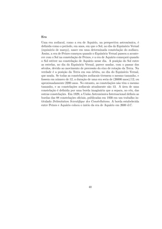 Era
Uma era zodiacal, como a era de Aqu´ario, na perspectiva astronˆomica, ´e
deﬁnida como o per´ıodo, em anos, em que o Sol, no dia do Equin´ocio Vernal
(equin´ocio de mar¸co), nasce em uma determinada constela¸c˜ao do zod´ıaco.
Assim, a era de Peixes come¸cou quando o Equin´ocio Vernal passou a aconte-
cer com o Sol na constela¸c˜ao de Peixes, e a era de Aqu´ario come¸car´a quando
o Sol estiver na constela¸c˜ao de Aqu´ario nesse dia. A posi¸c˜ao do Sol entre
as estrelas, no dia do Equin´ocio Vernal, parece mudar, com o passar dos
s´eculos, devido ao movimento de precess˜ao do eixo de rota¸c˜ao da Terra. Na
verdade ´e a posi¸c˜ao da Terra em sua ´orbita, no dia do Equin´ocio Vernal,
que muda. Se todas as constela¸c˜oes zodiacais tivessem o mesmo tamanho, e
fossem em n´umero de 12, a dura¸c˜ao de uma era seria de (26000 anos)/12, ou
aproximadamente 2200 anos. No entanto, as constela¸c˜oes n˜ao tˆem o mesmo
tamanho, e as constela¸c˜oes zodiacais atualmente s˜ao 13. A ´area de uma
constela¸c˜ao ´e deﬁnida por uma borda imagin´aria que a separa, no c´eu, das
outras constela¸c˜oes. Em 1929, a Uni˜ao Astronˆomica Internacional deﬁniu as
bordas das 88 constela¸c˜oes oﬁciais, publicadas em 1930 em um trabalho in-
titulado Delimitation Scientiﬁque des Constellations. A borda estabelecida
entre Peixes e Aqu´ario coloca o in´ıcio da era de Aqu´ario em 2600 d.C.
40
 