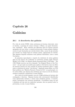 Cap´ıtulo 26
Gal´axias
26.1 A descoberta das gal´axias
Por volta do s´eculo XVIII, v´arios astrˆonomos j´a haviam observado, entre
as estrelas, a presen¸ca de corpos extensos e difusos, aos quais denomina-
ram “nebulosas”. Hoje, sabemos que diferentes tipos de objetos estavam
agrupados sob esse termo, a maioria pertencendo `a nossa pr´opria Gal´axia:
nuvens de g´as iluminadas por estrelas dentro delas, cascas de g´as ejetadas
por estrelas em est´agio ﬁnal de evolu¸c˜ao estelar, aglomerados de estrelas.
Mas algumas daquelas nebulosas eram gal´axias individuais, como a nossa
Via L´actea.
As primeiras especula¸c˜oes a respeito da existˆencia de outras gal´axias
al´em da Via L´actea s˜ao creditadas ao astrˆonomo amador inglˆes Thomas
Wright (1711-1786) e ao ﬁl´osofo alem˜ao Immanuel Kant (1724-1804). Em
1750, Wright escreveu um livro chamado “An Original Theory of the Uni-
verse’ ’, em que exp˜oe um modelo para explicar a Via L´actea como um efeito
de estarmos imersos em uma camada de estrelas localmente plana e cogita
sobre a existˆencia de outras “vias l´acteas”. Inspirado nessas id´eias, em 1755
Kant publicou seu “Hist´oria Natural e Teoria do C´eu”, no qual prop˜oe, en-
tre outras id´eias, que algumas das nebulosas que vemos no c´eu s˜ao sistemas
estelares totalmente compar´aveis `a nossa Gal´axia.
At´e o in´ıcio do s´eculo passado, cerca de 15 000 nebulosas j´a haviam sido
catalogadas e descritas. Algumas haviam sido corretamente identiﬁcadas
como aglomerados estelares, e outras como nebulosas gasosas. A maioria,
por´em, permanecia com natureza inexplicada. O problema maior era que
a distˆancia at´e elas n˜ao era conhecida, portanto, n˜ao era poss´ıvel saber se
pertenciam, ou n˜ao, `a nossa Gal´axia.
589
 