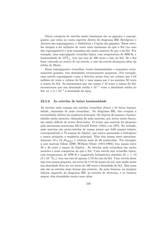 Outra categoria de estrelas muito luminosas s˜ao as gigantes e supergi-
gantes, que est˜ao no canto superior direito do diagrama HR; Betelgeuse e
Antares s˜ao supergigantes, e Aldebaran e Capela s˜ao gigantes. Essas estre-
las chegam a ser milhares de vezes mais luminosas do que o Sol (no caso
das supergigantes) e seus tamanhos s˜ao muito maiores do que o do Sol. Por
exemplo, uma supergigante vermelha t´ıpica, com temperatura de 3000 K, e
luminosidade de 104L , tem um raio de 400 vezes o raio do Sol. Se o Sol
fosse colocado no centro de tal estrela, o raio da estrela alcan¸caria al´em da
´orbita de Marte.
Essas supergigantes vermelhas, tendo luminosidades e tamanhos extre-
mamente grandes, tˆem densidades extremamente pequenas. Por exemplo,
uma estrela supergigante como a descrita acima tem um volume que ´e 64
milh˜oes de vezes o volume do Sol, e uma massa que ´e no m´aximo 50 vezes
a massa do Sol. Se assumirmos que sua massa ´e 10 vezes a massa do Sol,
encontramos que sua densidade m´edia ´e 10−7 vezes a densidade m´edia do
Sol, ou 1, 4 × 10−7 a densidade da ´agua.
22.5.2 As estrelas de baixa luminosidade
As estrelas mais comuns s˜ao estrelas vermelhas (frias) e de baixa lumino-
sidade, chamadas de an˜as vermelhas. No diagrama HR, elas ocupam a
extremidade inferior da seq¨uˆencia principal. Os objetos de massas e lumino-
sidades ainda menores, chamados de an˜as marrons, por serem muito fracos,
s˜ao muito dif´ıceis de serem detectados. O termo an˜a marrom foi proposto
pela astrˆonoma americana Jill Cornell Tarter (1944-) em 1975. Na verdade,
an˜as marrons s˜ao proto-estrelas de massa menor que 0,08 massas solares,
correspondendo a 73 massas de J´upiter, que nunca queimar˜ao o hidrogˆenio
e nunca atingir˜ao a seq¨uˆencia principal. Elas tˆem massa entre aproxima-
damente 13 e 73 MJ´upiter e existem mais de 20 conhecidas. Por exemplo,
a an˜a marrom Gliese 229B [Wilhem Gliese (1915-1993)] tem massa entre
30 e 40 vezes a massa de J´upiter. As estrelas an˜as vermelhas s˜ao muito
menores e mais compactas do que o Sol. Uma estrela an˜a vermelha t´ıpica,
com temperatura de 2700 K e magnitude bolom´etrica absoluta M = + 13
(5×10−4L ), tem um raio de apenas 1/10 do raio do Sol. Uma estrela desse
tipo tem massa pequena, em torno de 1/10 da massa do sol, mas ainda assim
sua densidade deve ser em torno de 100 vezes a densidade do Sol. Mas essas
n˜ao s˜ao as estrelas mais densas que existem. As an˜as brancas, na margem
inferior esquerda do diagrama HR, as estrelas de nˆeutrons, e os buracos
negros, tˆem densidades muito mais altas.
240
 