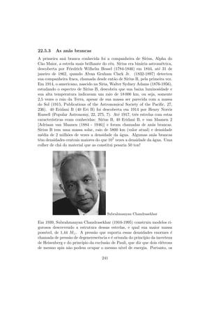 22.5.3 As an˜as brancas
A primeira an˜a branca conhecida foi a companheira de S´ırius, Alpha do
C˜ao Maior, a estrela mais brilhante do c´eu. S´ırius era bin´aria astrom´etrica,
descoberta por Friedrich Wilhelm Bessel (1784-1846) em 1844, at´e 31 de
janeiro de 1862, quando Alvan Graham Clark Jr. (1832-1897) detectou
sua companheira fraca, chamada desde ent˜ao de S´ırius B, pela primeira vez.
Em 1914, o americano, nascido na S´ıria, Walter Sydney Adams (1876-1956),
estudando o espectro de S´ırius B, descobriu que sua baixa luminosidade e
sua alta temperatura indicavam um raio de 18 000 km, ou seja, somente
2,5 vezes o raio da Terra, apesar de sua massa ser parecida com a massa
do Sol (1915, Publications of the Astronomical Society of the Paciﬁc, 27,
236). 40 Eridani B (40 Eri B) foi descoberta em 1914 por Henry Norris
Russell (Popular Astronomy, 22, 275, 7). At´e 1917, trˆes estrelas com estas
caracter´ısticas eram conhecidas: S´ırius B, 40 Eridani B, e van Maanen 2
[Adriaan van Maanen (1884 - 1946)] e foram chamadas de an˜as brancas.
S´ırius B tem uma massa solar, raio de 5800 km (valor atual) e densidade
m´edia de 2 milh˜oes de vezes a densidade da ´agua. Algumas an˜as brancas
tˆem densidades centrais maiores do que 107 vezes a densidade da ´agua. Uma
colher de ch´a do material que as constitui pesaria 50 ton!
Subrahmanyan Chandrasekhar
Em 1939, Subrahmanyan Chandrasekhar (1910-1995) construiu modelos ri-
gorosos descrevendo a estrutura dessas estrelas, e qual sua maior massa
poss´ıvel, de 1,44 M . A press˜ao que suporta essas densidades enormes ´e
chamada de press˜ao de degenerescˆencia e ´e oriunda do princ´ıpio da incerteza
de Heisenberg e do princ´ıpio da exclus˜ao de Pauli, que diz que dois el´etrons
de mesmo spin n˜ao podem ocupar o mesmo n´ıvel de energia. Portanto, os
241
 