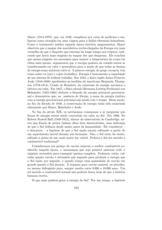 Mayer (1814-1878), que, em 1840, completou seu curso de medicina e em-
barcou como cirurgi˜ao em uma viagem para a ´Indias Orientais holandesas.
Como o tratamento m´edico naquela ´epoca envolvia sangramentos, Mayer
observou que o sangue dos marinheiros rec´em-chegados da Europa era mais
vermelho do que o daqueles que estavam h´a longo tempo nos tr´opicos, indi-
cando que havia mais oxigˆenio no sangue dos que chegavam. Ele concluiu
que menos oxigˆenio era necess´ario para manter a temperatura do corpo em
clima mais quente, argumentou que a energia qu´ımica da comida estava se
transformando em calor e generalizou para a no¸c˜ao de que todas as formas
de energia eram mut´aveis entre si. A palavra energia, do grego energeia, tem
como ra´ızes en (em) e ergon (trabalho). Energia ´e basicamente a capacidade
de um sistema de realizar trabalho. Em 1843, o f´ısico inglˆes James Prescott
Joule (1818-1889) aprofundou as medidas do americano Benjamin Thomp-
son (1753-1814), Conde de Rumford, da convers˜ao de energia mecˆanica e
el´etrica em calor. Em 1847, o f´ısico alem˜ao Hermann Ludwig Ferdinand von
Helmholtz (1821-1894) deduziu a f´ormula da energia potencial gravitacio-
nal e demonstrou que, na ausˆencia de fric¸c˜ao, a soma da energia cin´etica
com a energia gravitacional potencial n˜ao muda com o tempo. Desse modo,
no ﬁm da d´ecada de 1840, a conserva¸c˜ao de energia tinha sido enunciada
claramente por Mayer, Helmholtz e Joule.
No ﬁm do s´eculo XIX, os astrˆonomos come¸caram a se perguntar que
forma de energia estava sendo convertida em calor no Sol. Em 1898, Sir
Robert Stawell Ball (1840-1913), diretor do observat´orio de Cambridge, no-
tou que f´osseis de peixes tinham olhos bem desenvolvidos, uma indica¸c˜ao
de que o Sol brilhava desde muito antes da humanidade. Ele considerou –
e descartou – a hip´otese de que o Sol ainda estaria esfriando a partir de
um aquecimento inicial durante sua forma¸c˜ao. N˜ao, o Sol teria, h´a muito,
esfriado a ponto de n˜ao mais emitir luz vis´ıvel. Poderia o Sol ser movido a
combust´ıvel tradicional?
Consideremos um peda¸co de carv˜ao mineral, o melhor combust´ıvel co-
nhecido naquela ´epoca, e assumamos que seja poss´ıvel misturar todo o
oxigˆenio necess´ario para conseguir queima completa. Podemos, ent˜ao, cal-
cular quanto carv˜ao ´e necess´ario por segundo para produzir a energia que
o Sol emite por segundo, e quanto tempo uma quantidade de carv˜ao t˜ao
grande quanto o Sol duraria. A resposta para carv˜ao mineral, ou petr´oleo,
ou mesmo hidrogˆenio puro, sempre resulta entre 6 000 a 10 000 anos. Um
sol movido a combust´ıvel normal n˜ao poderia durar mais do que a hist´oria
humana escrita.
O que mais poderia gerar a energia do Sol? Por um tempo, a hip´otese
243
 