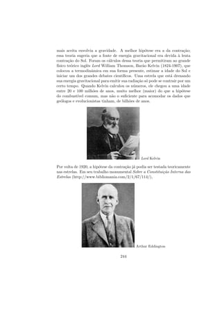 mais aceita envolvia a gravidade. A melhor hip´otese era a da contra¸c˜ao;
essa teoria sugeria que a fonte de energia gravitacional era devida `a lenta
contra¸c˜ao do Sol. Foram os c´alculos dessa teoria que permitiram ao grande
f´ısico te´orico inglˆes Lord William Thomson, Bar˜ao Kelvin (1824-1907), que
colocou a termodinˆamica em sua forma presente, estimar a idade do Sol e
iniciar um dos grandes debates cient´ıﬁcos. Uma estrela que est´a drenando
sua energia gravitacional para emitir sua radia¸c˜ao s´o pode se contrair por um
certo tempo. Quando Kelvin calculou os n´umeros, ele chegou a uma idade
entre 20 e 100 milh˜oes de anos, muito melhor (maior) do que a hip´otese
do combust´ıvel comum, mas n˜ao o suﬁciente para acomodar os dados que
ge´ologos e evolucionistas tinham, de bilh˜oes de anos.
Lord Kelvin
Por volta de 1920, a hip´otese da contra¸c˜ao j´a podia ser testada teoricamente
nas estrelas. Em seu trabalho monumental Sobre a Constitui¸c˜ao Interna das
Estrelas (http://www.bibliomania.com/2/1/67/114/),
Arthur Eddington
244
 