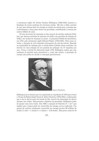 o astrˆonomo inglˆes Sir Arthur Stanley Eddington (1882-1944) assentou a
funda¸c˜ao da teoria moderna de estrutura estelar. Ele deu a id´eia corrente
de que uma intensa fonte de energia no n´ucleo da estrela gera a press˜ao que
contrabalan¸ca a for¸ca para dentro da gravidade, estabilizando a estrela por
muitos bilh˜oes de anos.
O teste da teoria de contra¸c˜ao se deu atrav´es de estrelas vari´aveis Cefei-
das, que alteram per´ıodos de aumento de brilho com per´ıodos de redu¸c˜ao de
brilho, em escalas de semanas ou meses. A primeira Cefeida foi descoberta,
em 1784, pelo astrˆonomo inglˆes Edward Pigott (1753-1825). Para essas es-
trelas, a dura¸c˜ao do ciclo depende criticamente do raio da estrela. Baseado
na quantidade de radia¸c˜ao que a estrela Delta Cefeida estava emitindo, ela
deveria ter uma redu¸c˜ao do seu per´ıodo de pulsa¸c˜ao em 17 segundos por
ano. Como a estrela foi observada desde 1758, Eddington arguiu que essa
mudan¸ca de per´ıodo seria mensur´avel e, como n˜ao existia, a produ¸c˜ao de
energia n˜ao podia ser devida `a contra¸c˜ao gravitacional.
James Chadwick
Eddington j´a era famoso por ter organizado as expedi¸c˜oes de 1919 para testar
a Teoria da Relatividade Geral de Albert Einstein (1879-1955), conﬁrmando
que a luz se desvia perto da borda do Sol, atrav´es da observa¸c˜ao do desvio
durante um eclipse. Descartando a hip´otese da gravidade, Eddington tinha
de propor uma nova teoria. Em 1920, a equa¸c˜ao de Einstein E = mc2, que
implica que a massa pode ser convertida em energia, j´a era conhecida. Um
grama de mat´eria totalmente convertida em energia produz 90 trilh˜oes de
Joules (1 watt = 1 Joule/s e 1 caloria = 4,18 Joule). Mas pouco mais de 10
245
 
