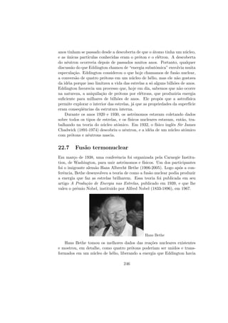 anos tinham se passado desde a descoberta de que o ´atomo tinha um n´ucleo,
e as ´unicas part´ıculas conhecidas eram o pr´oton e o el´etron. A descoberta
do nˆeutron ocorreria depois de passados muitos anos. Portanto, qualquer
discuss˜ao do que Eddington chamou de “energia subatˆomica” envolvia muita
especula¸c˜ao. Eddington considerou o que hoje chamamos de fus˜ao nuclear,
a convers˜ao de quatro pr´otons em um n´ucleo de h´elio, mas ele n˜ao gostava
da id´eia porque isso limitava a vida das estrelas a s´o alguns bilh˜oes de anos.
Eddington favorecia um processo que, hoje em dia, sabemos que n˜ao ocorre
na natureza, a aniquila¸c˜ao de pr´otons por el´etrons, que produziria energia
suﬁciente para milhares de bilh˜oes de anos. Ele propˆos que a astrof´ısica
permite explorar o interior das estrelas, j´a que as propriedades da superf´ıcie
eram conseq¨uˆencias da estrutura interna.
Durante os anos 1920 e 1930, os astrˆonomos estavam coletando dados
sobre todos os tipos de estrelas, e os f´ısicos nucleares estavam, ent˜ao, tra-
balhando na teoria do n´ucleo atˆomico. Em 1932, o f´ısico inglˆes Sir James
Chadwick (1891-1974) descobriu o nˆeutron, e a id´eia de um n´ucleo atˆomico
com pr´otons e nˆeutrons nascia.
22.7 Fus˜ao termonuclear
Em mar¸co de 1938, uma conferˆencia foi organizada pela Carnegie Institu-
tion, de Washington, para unir astrˆonomos e f´ısicos. Um dos participantes
foi o imigrante alem˜ao Hans Albrecht Bethe (1906-2005). Logo ap´os a con-
ferˆencia, Bethe desenvolveu a teoria de como a fus˜ao nuclear podia produzir
a energia que faz as estrelas brilharem. Essa teoria foi publicada em seu
artigo A Produ¸c˜ao de Energia nas Estrelas, publicado em 1939, e que lhe
valeu o prˆemio Nobel, instituido por Alfred Nobel (1833-1896), em 1967.
Hans Bethe
Hans Bethe tomou os melhores dados das rea¸c˜oes nucleares existentes
e mostrou, em detalhe, como quatro pr´otons poderiam ser unidos e trans-
formados em um n´ucleo de h´elio, liberando a energia que Eddington havia
246
 
