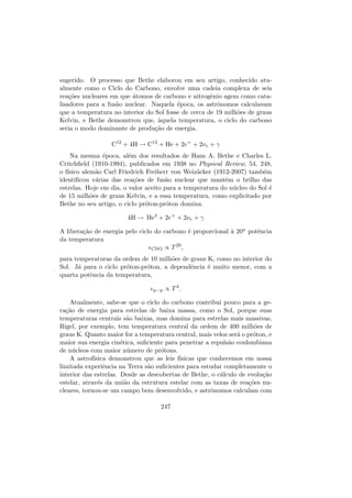 sugerido. O processo que Bethe elaborou em seu artigo, conhecido atu-
almente como o Ciclo do Carbono, envolve uma cadeia complexa de seis
rea¸c˜oes nucleares em que ´atomos de carbono e nitrogˆenio agem como cata-
lisadores para a fus˜ao nuclear. Naquela ´epoca, os astrˆonomos calculavam
que a temperatura no interior do Sol fosse de cerca de 19 milh˜oes de graus
Kelvin, e Bethe demonstrou que, `aquela temperatura, o ciclo do carbono
seria o modo dominante de produ¸c˜ao de energia.
C12
+ 4H → C12
+ He + 2e+
+ 2νe + γ
Na mesma ´epoca, al´em dos resultados de Hans A. Bethe e Charles L.
Critchﬁeld (1910-1994), publicados em 1938 no Physical Review, 54, 248,
o f´ısico alem˜ao Carl Friedrich Freiherr von Weiz¨acker (1912-2007) tamb´em
identiﬁcou v´arias das rea¸c˜oes de fus˜ao nuclear que mantˆem o brilho das
estrelas. Hoje em dia, o valor aceito para a temperatura do n´ucleo do Sol ´e
de 15 milh˜oes de graus Kelvin, e a essa temperatura, como explicitado por
Bethe no seu artigo, o ciclo pr´oton-pr´oton domina.
4H → He4
+ 2e+
+ 2νe + γ
A libera¸c˜ao de energia pelo ciclo do carbono ´e proporcional `a 20a potˆencia
da temperatura
CNO ∝ T20
,
para temperaturas da ordem de 10 milh˜oes de graus K, como no interior do
Sol. J´a para o ciclo pr´oton-pr´oton, a dependˆencia ´e muito menor, com a
quarta potˆencia da temperatura,
p−p ∝ T4
.
Atualmente, sabe-se que o ciclo do carbono contribui pouco para a ge-
ra¸c˜ao de energia para estrelas de baixa massa, como o Sol, porque suas
temperaturas centrais s˜ao baixas, mas domina para estrelas mais massivas.
Rigel, por exemplo, tem temperatura central da ordem de 400 milh˜oes de
graus K. Quanto maior for a temperatura central, mais veloz ser´a o pr´oton, e
maior sua energia cin´etica, suﬁciente para penetrar a repuls˜ao coulombiana
de n´ucleos com maior n´umero de pr´otons.
A astrof´ısica demonstrou que as leis f´ısicas que conhecemos em nossa
limitada experiˆencia na Terra s˜ao suﬁcientes para estudar completamente o
interior das estrelas. Desde as descobertas de Bethe, o c´alculo de evolu¸c˜ao
estelar, atrav´es da uni˜ao da estrutura estelar com as taxas de rea¸c˜oes nu-
cleares, tornou-se um campo bem desenvolvido, e astrˆonomos calculam com
247
 