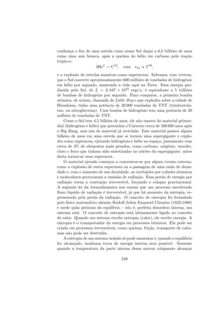 conﬁan¸ca o ﬁm de uma estrela como nosso Sol daqui a 6,5 bilh˜oes de anos
como uma an˜a branca, ap´os a queima do h´elio em carbono pela rea¸c˜ao
triplo-α:
3He4
→ C12
, com 3α ∝ T40
,
e a explos˜ao de estrelas massivas como supernovas. Sabemos, com certeza,
que o Sol converte aproximadamente 600 milh˜oes de toneladas de hidrogˆenio
em h´elio por segundo, mantendo a vida aqui na Terra. Essa energia pro-
duzida pelo Sol, de L = 3, 847 × 1033 ergs/s, ´e equivalente a 5 trilh˜oes
de bombas de hidrogˆenio por segundo. Para comparar, a primeira bomba
atˆomica, de urˆanio, chamada de Little Boy e que explodiu sobre a cidade de
Hiroshima, tinha uma potˆencia de 20 000 toneladas de TNT (trinitrotolu-
eno, ou nitroglicerina). Uma bomba de hidrogˆenio tem uma potˆencia de 20
milh˜oes de toneladas de TNT.
Como o Sol tem 4,5 bilh˜oes de anos, ele n˜ao nasceu do material primor-
dial (hidrogˆenio e h´elio) que preenchia o Universo cerca de 500 000 anos ap´os
o Big Bang, mas sim de material j´a reciclado. Esse material passou alguns
bilh˜oes de anos em uma estrela que se tornou uma supergigante e explo-
diu como supernova, ejetando hidrogˆenio e h´elio no espa¸co, juntamente com
cerca de 3% de elementos mais pesados, como carbono, oxigˆenio, enxofre,
cloro e ferro que tinham sido sintetizados no n´ucleo da supergigante, antes
desta tornar-se uma supernova.
O material ejetado come¸cou a concentrar-se por algum evento externo,
como a explos˜ao de outra supernova ou a passagem de uma onda de densi-
dade e, com o aumento de sua densidade, as excita¸c˜oes por colis˜oes atˆomicas
e moleculares provocaram a emiss˜ao de radia¸c˜ao. Essa perda de energia por
radia¸c˜ao torna a contra¸c˜ao irrevers´ıvel, for¸cando o colapso gravitacional.
A segunda lei da termodinˆamica nos ensina que um processo envolvendo
ﬂuxo l´ıquido de radia¸c˜ao ´e irrevers´ıvel, j´a que h´a aumento da entropia, re-
presentada pela perda da radia¸c˜ao. O conceito de entropia foi formulado
pelo f´ısico matem´atico alem˜ao Rudolf Julius Emanuel Clausius (1822-1888)
e mede qu˜ao pr´oximo do equil´ıbrio – isto ´e, perfeita desordem interna, um
sistema est´a. O conceito de entropia est´a intimamente ligado ao conceito
de calor. Quando um sistema recebe entropia (calor), ele recebe energia. A
entropia ´e o transportador da energia em processos t´ermicos. Ela pode ser
criada em processos irrevers´ıveis, como queima, fri¸c˜ao, transporte de calor,
mas n˜ao pode ser destru´ıda.
A entropia de um sistema isolado s´o pode aumentar e, quando o equil´ıbrio
for alcan¸cado, nenhuma troca de energia interna ser´a poss´ıvel. Somente
quando a temperatura da parte interna dessa nuvem colapsante alcan¸car
248
 