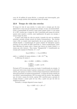 cerca de 10 milh˜oes de graus Kelvin, a contra¸c˜ao ser´a interrompida, pois
ent˜ao a energia nuclear ser´a importante fonte de energia.
22.8 Tempo de vida das estrelas
O tempo de vida de uma estrela ´e a raz˜ao entre a energia que ela tem
dispon´ıvel e a taxa com que ela gasta essa energia, ou seja, sua luminosidade.
Como a luminosidade da estrela ´e tanto maior quanto maior ´e a sua massa
(L ∝ M3), resulta que o tempo de vida ´e controlado pela massa da estrela:
quanto mais massiva a estrela, mais rapidamente ela gasta sua energia, e
menos tempo ela dura.
A parte mais longa da vida da estrela ´e quando ela est´a na seq¨uˆencia
principal, gerando energia atrav´es de fus˜oes termonucleares. Em estrelas
como o Sol, as rea¸c˜oes mais importantes s˜ao as que produzem, como re-
sultado l´ıquido, a transforma¸c˜ao de quatro n´ucleos de hidrogˆenio (quatro
pr´otons) em um n´ucleo de h´elio (part´ıcula α). Nessa transforma¸c˜ao, existe
uma diferen¸ca de massa entre a massa que entrou na rea¸c˜ao (maior) e a
massa que saiu (menor). Essa massa “desaparecida” ´e transformada em
energia pela equa¸c˜ao de Einstein: E = mc2.
4mp(4, 0324 u) −→ 1mα(4, 0039 u)
onde u = unidade de massa atˆomica = 1, 66 × 10−27 kg.
A diferen¸ca de massa ´e:
∆m = (4, 0324 − 4, 0039) u = 0, 0285 u
0, 0285 u
4, 0324 u
= 0, 007 = 0, 7%
Portanto 0,7% da massa que entra na rea¸c˜ao ´e transformada em energia. A
massa que entra nessa rea¸c˜ao ´e apenas a massa que se encontra no n´ucleo da
estrela, pois apenas no n´ucleo a estrela atinge temperaturas suﬁcientemente
altas para permitir as rea¸c˜oes termonucleares. A massa da estrela contida em
seu n´ucleo ´e aproximadamente 10% da massa total da estrela. Isso signiﬁca
que, de toda a massa da estrela, apenas 10% contribui para a gera¸c˜ao de
energia durante a maior parte de sua vida, a parte em que ela est´a na
seq¨uˆencia principal.
Portanto, a energia dispon´ıvel nessa etapa ´e:
ESP = 0, 007 × 0, 1 × M × c2
249
 