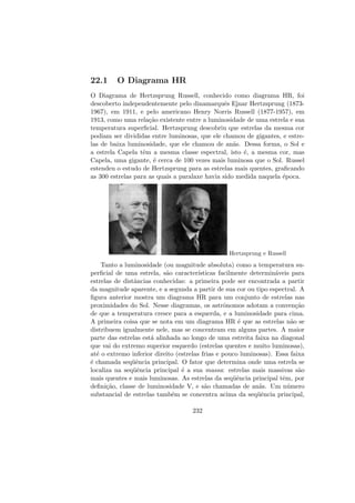 22.1 O Diagrama HR
O Diagrama de Hertzsprung Russell, conhecido como diagrama HR, foi
descoberto independentemente pelo dinamarquˆes Ejnar Hertzsprung (1873-
1967), em 1911, e pelo americano Henry Norris Russell (1877-1957), em
1913, como uma rela¸c˜ao existente entre a luminosidade de uma estrela e sua
temperatura superﬁcial. Hertzsprung descobriu que estrelas da mesma cor
podiam ser divididas entre luminosas, que ele chamou de gigantes, e estre-
las de baixa luminosidade, que ele chamou de an˜as. Dessa forma, o Sol e
a estrela Capela tˆem a mesma classe espectral, isto ´e, a mesma cor, mas
Capela, uma gigante, ´e cerca de 100 vezes mais luminosa que o Sol. Russel
estendeu o estudo de Hertzsprung para as estrelas mais quentes, graﬁcando
as 300 estrelas para as quais a paralaxe havia sido medida naquela ´epoca.
Hertzsprung e Russell
Tanto a luminosidade (ou magnitude absoluta) como a temperatura su-
perﬁcial de uma estrela, s˜ao caracter´ısticas facilmente determin´aveis para
estrelas de distˆancias conhecidas: a primeira pode ser encontrada a partir
da magnitude aparente, e a segunda a partir de sua cor ou tipo espectral. A
ﬁgura anterior mostra um diagrama HR para um conjunto de estrelas nas
proximidades do Sol. Nesse diagramas, os astrˆonomos adotam a conven¸c˜ao
de que a temperatura cresce para a esquerda, e a luminosidade para cima.
A primeira coisa que se nota em um diagrama HR ´e que as estrelas n˜ao se
distribuem igualmente nele, mas se concentram em alguns partes. A maior
parte das estrelas est´a alinhada ao longo de uma estreita faixa na diagonal
que vai do extremo superior esquerdo (estrelas quentes e muito luminosas),
at´e o extremo inferior direito (estrelas frias e pouco luminosas). Essa faixa
´e chamada seq¨uˆencia principal. O fator que determina onde uma estrela se
localiza na seq¨uˆencia principal ´e a sua massa: estrelas mais massivas s˜ao
mais quentes e mais luminosas. As estrelas da seq¨uˆencia principal tˆem, por
deﬁni¸c˜ao, classe de luminosidade V, e s˜ao chamadas de an˜as. Um n´umero
substancial de estrelas tamb´em se concentra acima da seq¨uˆencia principal,
232
 