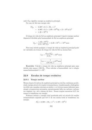 onde ESP signiﬁca energia na seq¨uˆencia principal.
No caso do Sol essa energia vale:
ESP = 0, 007 × 0, 1 × M × c2
= 0, 007 × 0, 1 × 1, 99 × 1030
kg × (3 × 108
m/s)2
= 1, 26 × 1044
J
O tempo de vida do Sol na seq¨uˆencia principal ´e igual `a energia nuclear
dispon´ıvel dividida pela luminosidade do Sol na seq¨uˆencia principal:
tSP =
1, 26 × 1044 J
3, 9 × 1026 J/s
= 3, 29 × 1017
s = 1010
anos
Para uma estrela qualquer, o tempo de vida na seq¨uˆencia principal pode
ser calculado em termos do tempo de vida do Sol na mesma fase:
tSP =
ESP /ESP
L/L
× 1010
anos
tSP =
1
(M/M )2 1010
anos
Exerc´ıcio: Calcule o tempo de vida na seq¨uˆencia principal para uma
estrela cuja massa ´e 100 M . Para calcular a luminosidade, use a rela¸c˜ao
massa-luminosidade L ∝ M3.
22.9 Escalas de tempo evolutivo
22.9.1 Tempo nuclear
Mesmo depois de sa´ırem da seq¨uˆencia principal as estrelas continuam produ-
zindo energia atrav´es de rea¸c˜oes termonucleares, transformando o hidrogˆenio
em h´elio nas camadas externas ao n´ucleo e, se tiverem massa suﬁciente para
atingir a temperatura necess´aria, sucessivamente h´elio em carbono, carbono
em oxigˆenio, etc, at´e a s´ıntese do ferro. Nessas rea¸c˜oes sucessivas 0,1% da
massa se transforma em energia.
Podemos estimar a energia total produzida pelo sol atrav´es de rea¸c˜oes
termonucleares supondo que 0,8 % de sua massa total se transforma em
energia:
EN = 0, 008 × M × c2
= 1, 197 × 1045
J
250
 