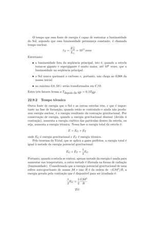 O tempo que essa fonte de energia ´e capaz de sustentar a luminosidade
do Sol, supondo que essa luminosidade permane¸ca constante, ´e chamado
tempo nuclear.
tN =
EN
L
= 1011
anos
Entretanto:
• a luminosidade fora da seq¨uˆencia principal, isto ´e, quando a estrela
torna-se gigante e supergigante ´e muito maior, at´e 106 vezes, que a
luminosidade na seq¨uˆencia principal.
• o Sol nunca queimar´a o carbono e, portanto, n˜ao chega ao 0,008 da
massa inicial.
• no m´aximo 0,6 M ser˜ao transformados em C/O.
Estes trˆes fatores levam a Tdepois da SP = 0, 1TSP.
22.9.2 Tempo t´ermico
Outra fonte de energia que o Sol e as outras estrelas tˆem, e que ´e impor-
tante na fase de forma¸c˜ao, quando est˜ao se contraindo e ainda n˜ao produ-
zem energia nuclear, ´e a energia resultante da contra¸c˜ao gravitacional. Por
conserva¸c˜ao de energia, quando a energia gravitacional diminui (devido `a
contra¸c˜ao), aumenta a energia cin´etica das part´ıculas dentro da estrela, ou
seja, aumenta a energia t´ermica. Nessa fase a energia total da estrela ´e:
E = EG + ET
onde EG ´e energia gravitacional e ET ´e energia t´ermica.
Pelo teorema do Virial, que se aplica a gases perfeitos, a energia total ´e
igual `a metade da energia potencial gravitacional:
EG + ET =
1
2
EG
Portanto, quando a estrela se contrai, apenas metade da energia ´e usada para
aumentar sua temperatura, a outra metade ´e liberada na forma de radia¸c˜ao
(luminosidade). Considerando que a energia potencial gravitacional de uma
esfera auto-gravitante de massa M e raio R ´e da ordem de −GM2/R, a
energia gerada pela contra¸c˜ao que ´e dispon´ıvel para ser irradiada ´e:
1
2
EG
1
2
GM2
R
251
 