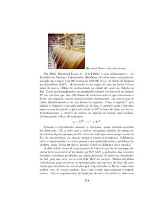Raymond Davis e seu experimento
Em 1968, Raymond Davis Jr. (1914-2006) e seus colaboradores, do
Brookhaven National Laboratories, decidiram detectar esses neutrinos co-
locando um tanque com 600 toneladas (378 000 litros) de ﬂuido de limpeza
percloroetileno (C2Cl4), do tamanho de um vag˜ao de trem, no fundo de uma
mina de ouro a 1500m de profundidade na cidade de Lead, na Dakota do
Sul. Como aproximadamente um quarto dos ´atomos de cloro est´a no is´otopo
37, ele calculou que, dos 100 bilh˜oes de neutrinos solares que atravessam a
Terra por segundo, alguns ocasionalmente interagiriam com um ´atomo de
cloro, transformando-o em um ´atomo de argˆonio. Como o argˆonio37 pro-
duzido ´e radiativo, com vida m´edia de 35 dias, ´e poss´ıvel isolar e detectar
esses poucos ´atomos de argˆonio dos mais de 1030 ´atomos de cloro no tanque.
Periodicamente, o n´umero de ´atomos de argˆonio no tanque seria medido,
determinando o ﬂuxo de neutrinos.
νe + Cl37
→ e−
+ Ar37
Quando o experimento come¸cou a funcionar, quase nenhum neutrino
foi detectado. De acordo com a melhor estimativa te´orica, deveriam ser
detectados alguns eventos por dia, demonstrando que nossa compreens˜ao do
Sol, ou dos neutrinos, n˜ao era t˜ao completa quanto se acreditava. A diferen¸ca
entre o experimento e a teoria passou a ser conhecida como o problema do
neutrino solar. Davis recebeu o prˆemio Nobel em 2002 por estes estudos.
A diﬁculdade maior do experimento de Davis ´e que ele s´o consegue de-
tectar neutrinos com energia maior que 0,81 MeV e, portanto, n˜ao consegue
detectar o neutrino produzido na cadeia principal do ciclo p-p, dominante
no Sol, pois esse neutrino s´o tem 0,42 MeV de energia. Muitos cientistas
trabalharam para melhorar as aproxima¸c˜oes nos c´alculos do ﬂuxo de neu-
trinos que deveriam ser detectadas pelo experimento de Davis, como uma
melhor taxa de rea¸c˜ao nuclear, bem como testar rigorosamente o experi-
mento. Outros experimentos de detec¸c˜ao de neutrino est˜ao ou estiveram
254
 