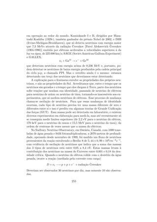 em opera¸c˜ao ao redor do mundo, Kamiokande I e II, dirigidos por Masa-
toshi Koshiba (1929-), tamb´em ganhador do prˆemio Nobel de 2002, e IMB
(Irvine-Michigan-Brookhaven), que s´o detecta neutrinos com energia maior
que 7,3 MeVs atrav´es da radia¸c˜ao ˇCerenkov [Pavel Alekseevich ˇCerenkov
(1904-1990)] emitida por el´etrons acelerados a velocidades superiores `a da
luz na ´agua, de 225 000 km/s; SAGE (Soviet-American Gallium Experiment)
e GALLEX,
νe + Ga31
→ e−
+ Ge32
que detectam neutrinos com energia acima de 0,236 MeV e, portanto, po-
dem detectar os neutrinos de baixa energia produzidos pela cadeia principal
do ciclo p-p, a chamada PPI. Mas o veredito ainda ´e o mesmo: estamos
detectando um ter¸co dos neutrinos que dever´ıamos estar detectando.
A explica¸c˜ao para o fenˆomeno envolve as propriedades dos pr´oprios neu-
trinos, e n˜ao as propriedades do Sol. Acreditamos que, entre o tempo que os
neutrinos s˜ao gerados e o tempo que eles chegam `a Terra, parte dos neutrinos
sofre rea¸c˜oes que mudam sua identidade, passando de neutrino de el´ectron
para neutrino de m´uon ou neutrino de t´aon, tornando-os inacess´ıveis aos ex-
perimentos, que s´o medem neutrinos de el´etrons. Esse processo de mudan¸ca
chama-se oscila¸c˜ao de neutrinos. Para que essas mudan¸cas de identidade
ocorram, cada tipo de neutrino precisa ter uma massa diferente de zero e
diferentes entre si e isso ´e predito em algumas teorias de Grande Uniﬁca¸c˜ao
das for¸cas (GUT). Essa massa pode ser detectada em laborat´orio, e existem
diversos experimentos em elabora¸c˜ao para medi-la, mas at´e recentemente s´o
se conseguia medir limites superiores (de 2,2 eV para o neutrino do el´etron,
170 keV para o neutrino do muon e 15,5 MeV para o neutrino do taon), da
ordem de centenas de vezes menor que a massa do el´ectron.
No Sudbury Neutrino Observatory, em Ont´ario, Canad´a, com 1000 tone-
ladas de ´agua pesada e 9456 fotomultiplicadoras, a 2070 metros de profundi-
dade, operando desde novembro de 1999, foi medido um ﬂuxo de neutrinos
provenientes da rea¸c˜ao envolvendo o Ber´ılio 8 de 5, 44±0, 99×106cm−2s−1,
com evidˆencia de oscila¸c˜ao de neutrinos que indica que a soma das massas
dos 3 tipos de neutrinos est´a entre 0,05 a 8,4 eV. Estas massas levam `a
contribui¸c˜ao dos neutrinos na massa do Universo entre 0,001 e 0,18 da den-
sidade cr´ıtica. Quando o neutrino do el´etron colide com o deut´erio da ´agua
pesada, ocorre a rea¸c˜ao (mediada pela corrente com carga)
D + νe −→ p + p + e−
+ radia¸c˜ao ˇCerenkov
Deveriam ser observados 30 neutrinos por dia, mas somente 10 s˜ao observa-
dos.
255
 