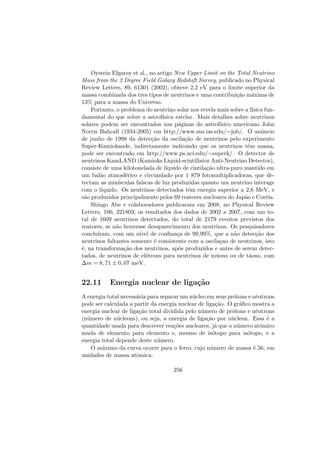 Øystein Elgarøy et al., no artigo New Upper Limit on the Total Neutrino
Mass from the 2 Degree Field Galaxy Redshift Survey, publicado no Physical
Review Letters, 89, 61301 (2002), obteve 2,2 eV para o limite superior da
massa combinada dos tres tipos de neutrinos e uma contribui¸c˜ao m´axima de
13% para a massa do Universo.
Portanto, o problema do neutrino solar nos revela mais sobre a f´ısica fun-
damental do que sobre a astrof´ısica estelar. Mais detalhes sobre neutrinos
solares podem ser encontrados nas p´aginas do astrof´ısico americano John
Norris Bahcall (1934-2005) em http://www.sns.ias.edu/∼jnb/. O an´uncio
de junho de 1998 da detec¸c˜ao da oscila¸c˜ao de neutrinos pelo experimento
Super-Kamiokande, indiretamente indicando que os neutrinos tˆem massa,
pode ser encontrado em http://www.ps.uci.edu/∼superk/. O detector de
neutrinos KamLAND (Kamioka Liquid-scintillator Anti-Neutrino Detector),
consiste de uma kilotonelada de l´ıquido de cintila¸c˜ao ultra-puro mantido em
um bal˜ao atmosf´erico e circundado por 1 879 fotomultiplicadoras, que de-
tectam as min´ısculas fa´ıscas de luz produzidas quanto um neutrino interage
com o l´ıquido. Os neutrinos detectados tˆem energia superior a 2,6 MeV, e
s˜ao produzidos principalmente pelos 69 reatores nucleares do Jap˜ao e Cor´eia.
Shingo Abe e colaboradores publicaram em 2008, no Physical Review
Letters, 100, 221803, os resultados dos dados de 2002 a 2007, com um to-
tal de 1609 neutrinos detectados, do total de 2179 eventos previstos dos
reatores, se n˜ao houvesse desaparecimento dos neutrinos. Os pesquisadores
conclu´ıram, com um n´ıvel de conﬁan¸ca de 99,99%, que a n˜ao detec¸c˜ao dos
neutrinos faltantes somente ´e consistente com a oscila¸cao de neutrinos, isto
´e, na transforma¸c˜ao dos neutrinos, ap´os produzidos e antes de serem detec-
tados, de neutrinos de el´etrons para neutrinos de m´uons ou de t´aons, com
∆m = 8, 71 ± 0, 07 meV.
22.11 Energia nuclear de liga¸c˜ao
A energia total necess´aria para separar um n´ucleo em seus pr´otons e nˆeutrons
pode ser calculada a partir da energia nuclear de liga¸c˜ao. O gr´aﬁco mostra a
energia nuclear de liga¸c˜ao total dividida pelo n´umero de pr´otons e nˆeutrons
(n´umero de n´ucleons), ou seja, a energia de liga¸c˜ao por n´ucleon. Essa ´e a
quantidade usada para descrever rea¸c˜oes nucleares, j´a que o n´umero atˆomico
muda de elemento para elemento e, mesmo de is´otopo para is´otopo, e a
energia total depende deste n´umero.
O m´aximo da curva ocorre para o ferro, cujo n´umero de massa ´e 56, em
unidades de massa atˆomica.
256
 