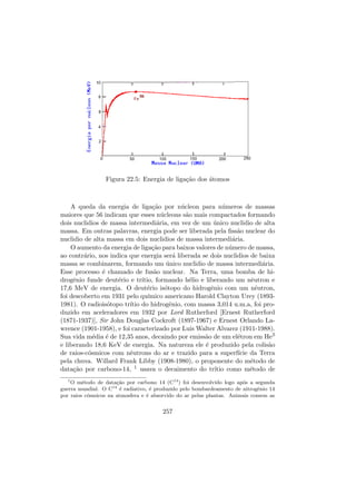 Figura 22.5: Energia de liga¸c˜ao dos ´atomos
A queda da energia de liga¸c˜ao por n´ucleon para n´umeros de massas
maiores que 56 indicam que esses n´ucleons s˜ao mais compactados formando
dois nuclidios de massa intermedi´aria, em vez de um ´unico nuclidio de alta
massa. Em outras palavras, energia pode ser liberada pela ﬁss˜ao nuclear do
nuclidio de alta massa em dois nuclidios de massa intermedi´aria.
O aumento da energia de liga¸c˜ao para baixos valores de n´umero de massa,
ao contr´ario, nos indica que energia ser´a liberada se dois nuclidios de baixa
massa se combinarem, formando um ´unico nuclidio de massa intermedi´aria.
Esse processo ´e chamado de fus˜ao nuclear. Na Terra, uma bomba de hi-
drogˆenio funde deut´erio e tr´ıtio, formando h´elio e liberando um nˆeutron e
17,6 MeV de energia. O deut´erio is´otopo do hidrogˆenio com um nˆeutron,
foi descoberto em 1931 pelo qu´ımico americano Harold Clayton Urey (1893-
1981). O radiois´otopo tr´ıtio do hidrogˆenio, com massa 3,014 u.m.a, foi pro-
duzido em aceleradores em 1932 por Lord Rutherford [Ernest Rutherford
(1871-1937)], Sir John Douglas Cockroft (1897-1967) e Ernest Orlando La-
wrence (1901-1958), e foi caracterizado por Luis Walter Alvarez (1911-1988).
Sua vida m´edia ´e de 12,35 anos, decaindo por emiss˜ao de um el´etron em He3
e liberando 18,6 KeV de energia. Na natureza ele ´e produzido pela colis˜ao
de raios-c´osmicos com nˆeutrons do ar e trazido para a superf´ıcie da Terra
pela chuva. Willard Frank Libby (1908-1980), o proponente do m´etodo de
data¸c˜ao por carbono-14, 1 usava o decaimento do tr´ıtio como m´etodo de
1
O m´etodo de data¸c˜ao por carbono 14 (C14
) foi desenvolvido logo ap´os a segunda
guerra mundial. O C14
´e radiativo, ´e produzido pelo bombardeamento de nitrogˆenio 14
por raios c´osmicos na atmosfera e ´e absorvido do ar pelas plantas. Animais comem as
257
 