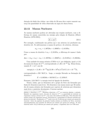 data¸c˜ao da idade dos vinhos: um vinho de 20 anos deve conter somente um
ter¸co da quantidade de tr´ıtio observada em ´agua de chuva fresca.
22.12 Massas Nucleares
As massas nucleares podem ser alteradas nas rea¸c˜oes nucleares, com a di-
feren¸ca de massa convertida em energia pela rela¸c˜ao de Einstein [Albert
Einstein (1879-1955)],
E = mc2
(22.1)
Por exemplo, combinando um pr´oton (p) e um nˆeutron (n) produzir´a um
deut´erio (d). Se adicionarmos a massa do pr´oton e do nˆeutron, obtemos
mp + mn = 1, 00728u + 1, 00867u = 2, 01595u.
Como a massa do deut´erio ´e md = 2, 01355u, a diferen¸ca de massa ´e dada
por:
∆m = (mp + mn) − md = (1, 00728u + 1, 00867u) − (2, 01355u) = 0, 00240u.
Uma unidade de massa atˆomica (UMA=u) ´e, por deﬁni¸c˜ao, igual a 1/12
da massa do ´atomo de C12, correspondendo a 1, 66×10−27 kg. Dessa forma,
usando E = mc2, nos d´a
energia/u = (1, 66 × 10−27
kg)(3, 00 × 108
m/s)2
(1eV/1, 6 × 10−19
J),
correspondendo a 931 MeV/u. Logo, a energia liberada na forma¸c˜ao do
deut´erio ´e
E = 0, 00240u × 931MeV/u = 2, 24MeV.
Portanto, 2,24 MeV ´e a energia total de liga¸c˜ao do deut´erio.
Vemos, ent˜ao, que os elementos at´e o grupo do ferro s˜ao formados por
fus˜ao de elementos mais leves. Os elementos com massa maior que 56 unida-
des de massa atˆomica s˜ao formados por captura de nˆeutrons por elementos
mais leves e posterior decaimento β inverso nuclear.
plantas e absorbem o C14
. Humanos absorvem o C14
ao comerem plantas e animais.
Quando um organismo morre, ele para de absorver C14
e a quantidade j´a existente no
organismo come¸ca a decair em N14
, com uma vida m´edia de 5730 anos. Para descobrir h´a
quanto tempo um organismo morreu, determina-se a quantidade de el´etrons emitidos por
grama do material. Atualmente o C14
emite cerca de 15 el´etrons por minuto por grama do
material. Antes da explos˜ao da primeira bomba atˆomica na biosfera da Terra, ocorriam
aproximadamente 13,5 emiss˜oes de el´etrons por minuto por grama do carbono. Se uma
material emite 13,5/2 el´etrons por minuto por grama, o organismo deve ter 5730 anos.
258
 