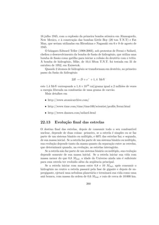16 julho 1945, com a explos˜ao da primeira bomba atˆomica em Alamogordo,
New Mexico, e `a constru¸c˜ao das bombas Little Boy (20 ton T.N.T) e Fat
Man, que seriam utilizadas em Hiroshima e Nagasaki em 6 e 9 de agosto de
1945.
O h´ungaro Edward Teller (1908-2003), sob protestos de Fermi e Szilard,
cheﬁou o desenvolvimento da bomba de fus˜ao de hidrogˆenio, que utiliza uma
bomba de ﬁss˜ao como gatilho para iniciar a colis˜ao do deut´erio com o tr´ıtio.
A bomba de hidrogˆenio, Mike, de 10,4 Mton T.N.T. foi testada em 31 de
outubro de 1952, em Eniwetok.
Quando 2 ´atomos de hidrogˆenio se transformam em deut´erio, no primeiro
passo da fus˜ao do hidrogˆenio
2H → D + e−
+ 1, 4 MeV
este 1,4 MeV corresponde a 1, 6 × 1010 cal/grama igual a 2 milh˜oes de vezes
a energia liberada na combust˜ao de uma grama de carv˜ao.
Mais detalhes em
• http://www.atomicarchive.com/
• http://www.time.com/time/time100/scientist/proﬁle/fermi.html
• http://www.dannen.com/szilard.html
22.13 Evolu¸c˜ao ﬁnal das estrelas
O destino ﬁnal das estrelas, depois de consumir todo o seu combust´ıvel
nuclear, depende de duas coisas: primeiro, se a estrela ´e simples ou se faz
parte de um sistema bin´ario ou m´ultiplo, e 60% das estrelas faz; e segundo,
de sua massa inicial. Se a estrela faz parte de um sistema bin´ario ou m´ultiplo,
sua evolu¸c˜ao depende tanto da massa quanto da separa¸c˜ao entre as estrelas,
que determinar´a quando, na evolu¸c˜ao, as estrelas interagir˜ao.
Se a estrela n˜ao faz parte de um sistema bin´ario ou m´ultiplo, sua evolu¸c˜ao
depende somente de sua massa inicial. Se a estrela iniciar sua vida com
massa menor do que 0,8 MSol, a idade do Universo ainda n˜ao ´e suﬁciente
para essa estrela ter evolu´ıdo al´em da seq¨uˆencia principal.
Se a estrela iniciar com massa entre 0,8 e 10 MSol, ap´os consumir o
hidrogˆenio no centro a estrela passar´a pela fase de gigante e depois de su-
pergigante, ejetar´a uma nebulosa planet´aria e terminar´a sua vida como uma
an˜a branca, com massa da ordem de 0,6 MSol, e raio de cerca de 10 000 km.
260
 