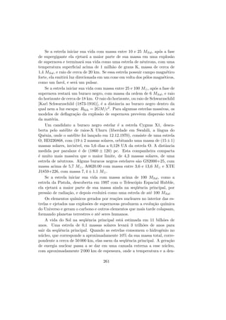 Se a estrela iniciar sua vida com massa entre 10 e 25 MSol, ap´os a fase
de supergigante ela ejetar´a a maior parte de sua massa em uma explos˜ao
de supernova e terminar´a sua vida como uma estrela de nˆeutrons, com uma
temperatura superﬁcial acima de 1 milh˜ao de graus K, massa de cerca de
1,4 MSol, e raio de cerca de 20 km. Se essa estrela possuir campo magn´etico
forte, ela emitir´a luz direcionada em um cone em volta dos p´olos magn´eticos,
como um farol, e ser´a um pulsar.
Se a estrela iniciar sua vida com massa entre 25 e 100 M , ap´os a fase de
supernova restar´a um buraco negro, com massa da ordem de 6 MSol, e raio
do horizonte de cerca de 18 km. O raio do horizonte, ou raio de Schwarzschild
[Karl Schwarzschild (1873-1916)], ´e a distˆancia ao buraco negro dentro da
qual nem a luz escapa: RSch = 2GM/c2. Para algumas estrelas massivas, os
modelos de deﬂagra¸c˜ao da explos˜ao de supernova prevˆeem dispers˜ao total
da mat´eria.
Um candidato a buraco negro estelar ´e a estrela Cygnus X1, desco-
berta pelo sat´elite de raios-X Uhuru (liberdade em Swahili, a l´ıngua do
Quˆenia, onde o sat´elite foi lan¸cado em 12.12.1970), consiste de uma estrela
O, HD226868, com (19± 2 massas solares, orbitando uma massa de (15± 1)
massas solares, invis´ıvel, em 5,6 dias a 0,128 UA da estrela O. A distˆancia
medida por paralaxe ´e de (1860 ± 120) pc. Esta companheira compacta
´e muito mais massiva que o maior limite, de 4,3 massas solares, de uma
estrela de nˆeutrons. Alguns buracos negros estelares s˜ao GS2000+25, com
massa acima de 5,7 M , A0620.00 com massa entre 3,6 e 13,6 M e XTE
J1859+226, com massa 7, 4 ± 1.1 M .
Se a estrela iniciar sua vida com massa acima de 100 MSol, como a
estrela da Pistola, descoberta em 1997 com o Telesc´opio Espacial Hubble,
ela ejetar´a a maior parte de sua massa ainda na seq¨uˆencia principal, por
press˜ao de radia¸c˜ao, e depois evoluir´a como uma estrela de at´e 100 MSol.
Os elementos qu´ımicos gerados por rea¸c˜oes nucleares no interior das es-
trelas e ejetados nas explos˜oes de supernovas produzem a evolu¸c˜ao qu´ımica
do Universo e geram o carbono e outros elementos que mais tarde colapsam,
formando planetas terrestres e at´e seres humanos.
A vida do Sol na seq¨uˆencia principal est´a estimada em 11 bilh˜oes de
anos. Uma estrela de 0,1 massas solares levar´a 3 trilh˜oes de anos para
sair da seq¨uˆencia principal. Quando as estrelas consomem o hidrogˆenio no
n´ucleo, que corresponde a aproximadamente 10% da sua massa total, corre-
pondente a cerca de 50 000 km, elas saem da seq¨uˆencia principal. A gera¸c˜ao
de energia nuclear passa a se dar em uma camada externa a esse n´ucleo,
com aproximadamente 2 000 km de espessura, onde a temperatura e a den-
261
 
