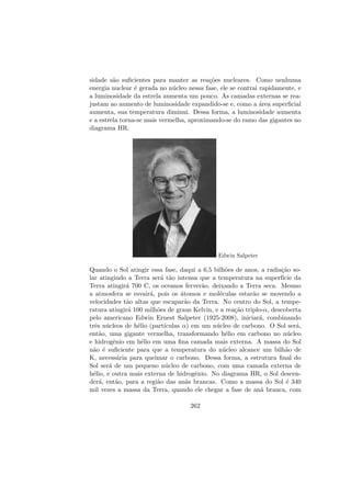 sidade s˜ao suﬁcientes para manter as rea¸c˜oes nucleares. Como nenhuma
energia nuclear ´e gerada no n´ucleo nessa fase, ele se contrai rapidamente, e
a luminosidade da estrela aumenta um pouco. As camadas externas se rea-
justam ao aumento de luminosidade expandido-se e, como a ´area superﬁcial
aumenta, sua temperatura diminui. Dessa forma, a luminosidade aumenta
e a estrela torna-se mais vermelha, aproximando-se do ramo das gigantes no
diagrama HR.
Edwin Salpeter
Quando o Sol atingir essa fase, daqui a 6,5 bilh˜oes de anos, a radia¸c˜ao so-
lar atingindo a Terra ser´a t˜ao intensa que a temperatura na superf´ıcie da
Terra atingir´a 700 C, os oceanos ferver˜ao, deixando a Terra seca. Mesmo
a atmosfera se esvair´a, pois os ´atomos e mol´eculas estar˜ao se movendo a
velocidades t˜ao altas que escapar˜ao da Terra. No centro do Sol, a tempe-
ratura atingir´a 100 milh˜oes de graus Kelvin, e a rea¸c˜ao triplo-α, descoberta
pelo americano Edwin Ernest Salpeter (1925-2008), iniciar´a, combinando
trˆes n´ucleos de h´elio (part´ıculas α) em um n´ucleo de carbono. O Sol ser´a,
ent˜ao, uma gigante vermelha, transformando h´elio em carbono no n´ucleo
e hidrogˆenio em h´elio em uma ﬁna camada mais externa. A massa do Sol
n˜ao ´e suﬁciente para que a temperatura do n´ucleo alcance um bilh˜ao de
K, necess´aria para queimar o carbono. Dessa forma, a estrutura ﬁnal do
Sol ser´a de um pequeno n´ucleo de carbono, com uma camada externa de
h´elio, e outra mais externa de hidrogˆenio. No diagrama HR, o Sol descen-
der´a, ent˜ao, para a regi˜ao das an˜as brancas. Como a massa do Sol ´e 340
mil vezes a massa da Terra, quando ele chegar a fase de an˜a branca, com
262
 