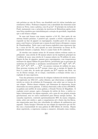 raio pr´oximo ao raio da Terra, sua densidade ser´a de v´arias toneladas por
cent´ımetro c´ubico. Podemos comparar com a densidade dos elementos mais
densos na Terra, como a platina, com 21 g/cm3. O princ´ıpio da exclus˜ao de
Pauli, juntamente com o princ´ıpio da incerteza de Heisenberg agir˜ao como
uma for¸ca repulsiva que contrabalan¸car´a a atra¸c˜ao da gravidade, impedindo
que a an˜a branca colapse.
Se uma an˜a branca com massa superior a 0.8 M ﬁzer parte de um
sistema bin´ario pr´oximo, ´e poss´ıvel que, quando a estrela companheira se
expandir na fase de gigante ou supergigante, transﬁra parte de sua massa
para a an˜a branca a tal ponto que a massa da an˜a branca ultrapasse a massa
de Chandrasekhar. Neste caso a an˜a branca explodir´a como supernova tipo
Ia, e cerca de 0.6 M ser´a ejetado ao meio interestelar na forma de Fe,
produzido durante a explos˜ao. Esta ´e a maior fonte de Fe conhecida.
J´a estrelas com massas acima de 10 massas solares evoluem muito ra-
pidamente: uma estrela de 30 massas solares sai da seq¨uˆencia principal em
5 milh˜oes de anos; uma estrela de 5 massas solares em 70 milh˜oes de anos.
Depois da fase de gigantes, passam para supergigantes, com temperaturas
nucleares de alguns bilh˜oes de graus Kelvin, permitindo que os processos de
acr´escimo de part´ıculas α produzam sucessivamente O16, Mg24, Si28, S32,
Cl35, Ca40, Sc45, Ti48, . . . , Fe56, em poucas centenas de milh˜oes de anos.
Esse processo termina em Fe56 porque vimos que a energia de liga¸c˜ao do
ferro ´e a mais alta, de modo que quando um Fe56 captura um f´oton, em
vez de liberar energia, ele se rompe, concluindo a evolu¸c˜ao estelar com a
explos˜ao de uma supernova.
Uma das primeiras ocorrˆencias de colapsos violentos de estrelas massivas
foi registrada em 1054 d.C., pelos chineses, que observaram a explos˜ao da
estrela no centro da nebulosa do Caranguejo, sem saber que se tratava de
um colapso. Muitos desses colapsos, que chamamos de supernovas, foram
observados em outras gal´axias. A ´ultima observada a olho nu foi a SN1987A,
na gal´axia an˜a sat´elite de nossa gal´axia, a Grande Nuvem de Magalh˜aes. A
explos˜ao ocorre porque, ap´os a forma¸c˜ao do n´ucleo de ferro, o n´ucleo co-
lapsa violentamente em alguns segundos, sob o peso de sua pr´opria atra¸c˜ao
gravitacional, sem ter outro combust´ıvel para liberar energia nuclear. As
camadas superiores, contendo aproximadamente 90% da massa colapsam,
ent˜ao, sobre este n´ucleo e, ap´os o comprimirem at´e o limite das leis f´ısicas,
s˜ao empurradas para fora com velocidades de milhares de quilˆometros por
segundo. Tanta energia ´e liberada em um colapso de supernova que ela bri-
lha com a luminosidade de uma gal´axia de 200 bilh˜oes de estrelas. Depois
desse espet´aculo, a supernova come¸ca a esmaecer, deixando como res´ıduo,
263
 