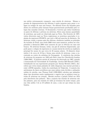 um n´ucleo extremamente compacto, uma estrela de nˆeutrons. Mesmo a
press˜ao de degenerescˆencia dos el´etrons ´e muito pequena para parar o co-
lapso no est´agio de uma an˜a branca. Os el´etrons livres s˜ao for¸cados para
dentro do n´ucleons pelas imensas for¸cas gravitacionais produzidas pelo co-
lapso das camadas externas. O decaimento β inverso que ent˜ao transforma
os pares de el´etrons e pr´otons em nˆeutrons, libera uma imensa quantidade
de neutrinos, que pode ser observada aqui na Terra. Em fevereiro de 1987,
v´arios detectores aqui na Terra registraram os neutrinos associados `a ex-
plos˜ao da supernova SN1987A, que est´a a 160 mil anos-luz de distˆancia. Os
nˆeutrons, tendo o mesmo spin dos el´etrons, obedecem tamb´em ao princ´ıpio
da exclus˜ao de Pauli, mas sendo 2000 vezes mais massivos, podem ser com-
primidos a distˆancias 2000 vezes menores do que os el´etrons em uma an˜a
branca. Os nˆeutrons formam, ent˜ao, um g´as de nˆeutrons degenerados, que
pode parar o colapso da supernova se a massa inicial da estrela na seq¨uˆencia
principal for menor do que cerca de 25 massas solares. O diˆametro desse
n´ucleo ´e de cerca de 10 km e forma uma estrela de nˆeutrons, como a en-
contrada no centro da nebulosa do Caranguejo. A existˆencia das estrelas
de nˆeutrons foi proposta em 1932 pelo f´ısico russo Lev Davidovich Landau
(1908-1968). A primeira estrela de nˆeutrons foi detectada em 1967, quando
a doutoranda da Universidade de Cambridge, Jocelyn Bell Burnell (1943-),
trabalhando em um experimento proposto por Antony Hewish (1924-), des-
cobriu que certos sinais pulsados de r´adio chegavam com enorme precis˜ao a
cada 1,33728 segundos, vindos da constela¸c˜ao de Vulpecula. A maioria dos
astrˆonomos da ´epoca acreditava que esses pulsos eram devidos a pulsa¸c˜oes
radiais de estrelas, mas Thomas Gold (1920-2004) calculou que pulsa¸c˜oes
desse tipo decairiam muito rapidamente e sugeriu que os pulsares eram es-
trelas de nˆeutrons em rota¸c˜ao. Hewish recebeu o prˆemio Nobel em 1974
pela descoberta dos pulsares. Mas a maioria das estrelas de nˆeutrons n˜ao
s˜ao pulsares, pois sua emiss˜ao de r´adio j´a terminou h´a muito tempo, pois
sua vida m´edia ´e de so 10 milh˜oes de anos, a n˜ao ser que esteja em uma
bin´aria.
264
 