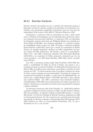 22.14 Estrelas Vari´aveis
Estrelas vari´aveis s˜ao aquelas em que a varia¸c˜ao n˜ao representa apenas as
ﬂutua¸c˜oes normais de grandes conjuntos de part´ıculas em movimentos tur-
bulentos, mas apresentam amplitudes mensur´aveis com um certo grau de
regularidade [Paul Ledoux (1914-1988) & Th´eodore Walraven, 1958].
Excluindo-se a supernova 1504 na constela¸c˜ao do Touro, ainda vis´ıvel
como a Nebulosa do Caranguejo, que foi registrada pelos astrˆonomos chine-
ses e japoneses mas n˜ao pelos ocidentais, e a supernova 1572, na constela¸c˜ao
da Cassiop´eia, primeiro observada por Wolfgang Schuler mas estudada por
Tycho Brahe (1546-1601), que alcan¸cou magnitude -4, o primeiro registro
de variabilidade estelar ocorreu em 1596. O te´ologo e astrˆonomo holandˆes
David Fabricius (1564-1617) notou que a estrela na constela¸c˜ao da Baleia
(Cetus), de segunda magnitude, declinou em brilho regularmente at´e que,
em outubro de 1596, desapareceu. Ele deu-lhe o nome de “a maravilhosa”
(Mira Ceti). Em 1638 o astrˆonomo holandˆes John Phocylides Holwarda
(1618-1651) a viu aumentar de brilho novamente, aﬁrmando que era um
evento peri´odico, e em 1667 Ismael Boulliau (1605-1694) mediu o per´ıodo
como 333 dias.
Em 1784, o astrˆonomo amador inglˆes John Goodricke (1764-1786) des-
cobriu a variabilidade de brilho da estrela δ Cephei, que passou a ser o
prot´otipo da classe de vari´aveis Cefeidas. No Philosophical Transactions, 76,
48-61 (1786), ele publicou suas observa¸c˜oes, que tinham se iniciado em 19 de
outubro de 1784: ”A estrela marcada como δ por Bayer, pr´oxima da cabe¸ca
de Cefeu, mostra varia¸c˜oes em sua luminosidade.”O per´ıodo de varia¸c˜ao en-
contrado por Goodricke foi de 5d8h, e o valor atual ´e de 5d8h53m27.46s. No
mesmo ano, o inglˆes Edward Pigott (1753-1825) descobriu η Aql, tamb´em
uma vari´avel Cefeida. Em 1894 o astrˆonomo russo Aristarkh Apollono-
vich Belopolskii (1854-1934) notou deslocamentos nas linhas espectrais de δ
Cephei, e deduziu que a atmosfera da estrela estava aumentando de tamanho
e depois reduzindo.
O astrˆonomo americano Seth Carlo Chandler, Jr. (1846-1913) publicou
o primeiro cat´alogo de estrelas vari´aveis em 1888, com 225 vari´aveis. Destas,
160 eram peri´odicas. O segundo cat´alogo continha 260 estrelas e o terceiro
393 estrelas. No Terceiro Cat´alogo de Estrelas Vari´aveis, publicado em 1896
no Astronomical Journal, 16, 144, encontrou que o per´ıodo havia decrescido
um segundo em 20 anos, enquanto o dinamarquˆes Ejnar Hertzsprung (1873-
1967) publicou em 1919, no Astronomische Nachrichten, 210, 17, que o
decr´escimo era de 1 s em 14 anos.
270
 