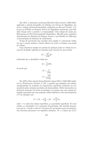Em 1912, a astrˆonoma americana Henrietta Swan Leavitt (1868-1921),
aplicando o m´etodo fotogr´aﬁco `as Cefeidas nas Nuvens de Magalh˜aes, de-
rivou a rela¸c˜ao per´ıodo-luminosidade, publicada no Harvard Circular, 173,
j´a que as Cefeidas na Pequena Nuvem de Magalh˜aes mostravam uma deﬁ-
nida rela¸c˜ao entre o per´ıodo e a luminosidade. Esta rela¸c˜ao foi usada por
Hertzprung em 1913 (Astronomische Nachrichten, 196, 201) para a primeira
determina¸c˜ao da distˆancia da Pequena Nuvem, e por Hubble em 1923 para
a determina¸c˜ao da distˆancia de Andrˆomeda.
O tipo de movimento das camadas mais simples ´e o puramente radial,
em que a estrela mant´em a forma esf´erica em todos os tempos, mas muda
de volume.
Uma estimativa simples do per´ıodo de pulsa¸c˜ao pode ser obtida da ter-
ceira lei de Kepler aplicada `as camadas mais externas de uma estrela:
P2
=
4π2
GM
R3
lembrando que a densidade ´e dada por
M =
4
3
πR3
ρ
de modo que
P2
=
π
1
3 Gρ
P =
3π
Gρ
Em 1879 o f´ısico alem˜ao Georg Dietrich August Ritter (1826-1908) publi-
cou no Wiedemanns Annalen, 8, 172, a sugest˜ao que pulsa¸c˜oes n˜ao radiais,
acompanhadas de varia¸c˜oes na temperatura superﬁcial, poderiam ser res-
pons´aveis pelas varia¸c˜oes peri´odicas da luminosidade. Ritter desenvolveu os
primeiros elementos da teoria de pulsa¸c˜ao, ao mostrar que uma estrela ho-
mogˆenea passando por uma pulsa¸c˜ao radial adiab´atica, ter´a uma freq¨uˆencia
σ2π da vibra¸c˜ao com
σ2
= (3γ − 4)
g
R
= (3γ − 4)
4π
3
Gρ
onde γ ´e a raz˜ao dos calores espec´ıﬁcos, g a gravidade superﬁcial, R o raio
estelar, ρ a densidade e G a constante de gravita¸c˜ao. Ele tamb´em demons-
trou que se γ excede o valor de 4/3 dentro de um grande corpo astronˆomico,
sua estrutura permanece em equil´ıbrio dinˆamico. Se γ ´e maior que 4/3 e
271
 