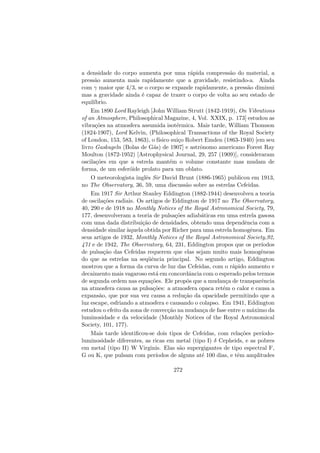 a densidade do corpo aumenta por uma r´apida compress˜ao do material, a
press˜ao aumenta mais rapidamente que a gravidade, resistindo-a. Ainda
com γ maior que 4/3, se o corpo se expande rapidamente, a press˜ao diminui
mas a gravidade ainda ´e capaz de trazer o corpo de volta ao seu estado de
equil´ıbrio.
Em 1890 Lord Rayleigh [John William Strutt (1842-1919), On Vibrations
of an Atmosphere, Philosophical Magazine, 4, Vol. XXIX, p. 173] estudou as
vibra¸c˜oes na atmosfera assumida isot´ermica. Mais tarde, William Thomson
(1824-1907), Lord Kelvin, (Philosophical Transactions of the Royal Society
of London, 153, 583, 1863), o f´ısico sui¸co Robert Emden (1863-1940) [em seu
livro Gaskugeln (Bolas de G´as) de 1907] e astrˆonomo americano Forest Ray
Moulton (1872-1952) [Astrophysical Journal, 29, 257 (1909)], consideraram
oscila¸c˜oes em que a estrela mant´em o volume constante mas mudam de
forma, de um esfer´oide prolato para um oblato.
O meteorologista inglˆes Sir David Brunt (1886-1965) publicou em 1913,
no The Observatory, 36, 59, uma discuss˜ao sobre as estrelas Cefeidas.
Em 1917 Sir Arthur Stanley Eddington (1882-1944) desenvolveu a teoria
de oscila¸c˜oes radiais. Os artigos de Eddington de 1917 no The Observatory,
40, 290 e de 1918 no Monthly Notices of the Royal Astronomical Society, 79,
177, desenvolveram a teoria de pulsa¸c˜oes adiab´aticas em uma estrela gasosa
com uma dada distribui¸c˜ao de densidades, obtendo uma dependˆencia com a
densidade similar `aquela obtida por Richer para uma estrela homogˆenea. Em
seus artigos de 1932, Monthly Notices of the Royal Astronomical Society,92,
471 e de 1942, The Observatory, 64, 231, Eddington propos que os per´ıodos
de pulsa¸c˜ao das Cefeidas requerem que elas sejam muito mais homogˆeneas
do que as estrelas na seq¨uˆencia principal. No segundo artigo, Eddington
mostrou que a forma da curva de luz das Cefeidas, com o r´apido aumento e
decaimento mais vagaroso est´a em concordˆancia com o esperado pelos termos
de segunda ordem nas equa¸c˜oes. Ele propˆos que a mudan¸ca de transparˆencia
na atmosfera causa as pulsa¸c˜oes: a atmosfera opaca ret´em o calor e causa a
expans˜ao, que por sua vez causa a redu¸c˜ao da opacidade permitindo que a
luz escape, esfriando a atmosfera e causando o colapso. Em 1941, Eddington
estudou o efeito da zona de convec¸c˜ao na mudan¸ca de fase entre o m´aximo da
luminosidade e da velocidade (Monthly Notices of the Royal Astronomical
Society, 101, 177).
Mais tarde identiﬁcou-se dois tipos de Cefeidas, com rela¸c˜oes per´ıodo-
luminosidade diferentes, as ricas em metal (tipo I) δ Cepheids, e as pobres
em metal (tipo II) W Virginis. Elas s˜ao supergigantes de tipo espectral F,
G ou K, que pulsam com per´ıodos de alguns at´e 100 dias, e tˆem amplitudes
272
 