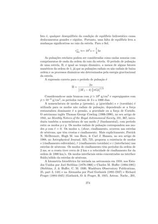 Isto ´e, qualquer desequil´ıbrio da condi¸c˜ao de equil´ıbrio hidrost´atico causa
deslocamentos grandes e r´apidos. Portanto, uma falta de equil´ıbrio leva a
mudan¸cas signiﬁcativas no raio da estrela. Para o Sol,
τdin ≈= 103
s =
1
4
hr
As pulsa¸c˜oes estelares podem ser consideradas como ondas sonoras com
comprimentos de onda da ordem do raio da estrela. O per´ıodo de pulsa¸c˜ao
de uma estrela, Π, ´e igual ao tempo dinˆamico, a menos de alguns fatores
num´ericos da ordem de 1, j´a que as pulsa¸c˜oes radiais ou n˜ao radiais de baixa
ordem e os processos dinˆamicos s˜ao determinados pela energia gravitacional
da estrela.
A express˜ao correta para o per´ıodo de pulsa¸c˜ao ´e
Π =
2π
(3Γ1 − 4) 4
3 πG¯ρ
1/2
Considerando-se an˜as brancas com ¯ρ 106 g/cm3 e supergigantes com
¯ρ 10−9 g/cm3, os per´ıodos variam de 3 s a 1000 dias.
A nomenclatura de modos p (press˜ao), g (gravidade) e r (toroidais) ´e
utilizada para os modos n˜ao radiais de pulsa¸c˜ao, dependendo se a for¸ca
restauradora dominante ´e a press˜ao, a gravidade ou a for¸ca de Coriolis.
O astrˆonomo inglˆes Thomas George Cowling (1906-1990), no seu artigo de
1941, no Monthly Notices of the Royal Astronomical Society, 101, 367, intro-
duziu tamb´em a nomenclatura de um modo f (fundamental), com per´ıodo
entre os modos p e g. Os modos radiais de pulsa¸c˜ao correspondem aos mo-
des p com = 0. Os modos s, (shear, cisalhamento, ocorrem nas estrelas
de nˆeutrons, que tˆem crostas e cisalhamento. Mais explicitamente, Patrick
N. McDermott, Hugh M. van Horn, & Carl J. Hansen, no seu artigo de
1988, no Astrophysical Journal, 325, 725, propoem a existˆencia de modos
s (cisalhamento esferoidais), t (cisalhamento toroidais) e i (interfaciais) nas
estrelas de nˆeutrons. Os modos de cisalhamento tˆem per´ıodos da ordem de
2 ms, se a crosta tiver cerca de 2 km e a velocidade de cisalhamento for da
ordem de 1000 km/s. Os modos interfaciais est˜ao concentrados na interface
ﬂuido/s´olido da estrelas de nˆeutrons.
A fotometria fotoel´etrica foi iniciada na astronomia em 1910, nos Esta-
dos Unidos por Joel Stebbins (1878-1966) e Charles M. Huﬀer (1894-1981)
(Stebbins, J. & Huﬀer, C. M. 1930, Washburn Observatory Publications,
25, part 3, 143) e na Alemanha por Paul Guthnick (1891-1947) e Richard
Prager (1884-1945) (Guthnick, O. & Prager, R. 1915, Astron. Nachr., 201,
274
 