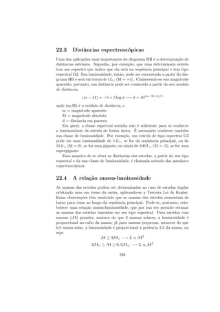 22.3 Distˆancias espectrosc´opicas
Uma das aplica¸c˜oes mais importantes do diagrama HR ´e a determina¸c˜ao de
distˆancias estelares. Suponha, por exemplo, que uma determinada estrela
tem um espectro que indica que ela est´a na seq¨uˆencia principal e tem tipo
espectral G2. Sua luminosidade, ent˜ao, pode ser encontrada a partir do dia-
grama HR e ser´a em torno de 1L (M = +5). Conhecendo-se sua magnitude
aparente, portanto, sua distˆancia pode ser conhecida a partir do seu m´odulo
de distˆancia:
(m − M) = −5 + 5 log d −→ d = 10(m−M+5)/5
onde (m-M) ´e o m´odulo de distˆancia, e
m = magnitude aparente
M = magnitude absoluta
d = distˆancia em parsecs.
Em geral, a classe espectral sozinha n˜ao ´e suﬁciente para se conhecer
a luminosidade da estrela de forma ´unica. ´E necess´ario conhecer tamb´em
sua classe de luminosidade. Por exemplo, um estrela de tipo espectral G2
pode ter uma luminosidade de 1 L , se for da seq¨uˆencia principal, ou de
10 L (M = 0), se for uma gigante, ou ainda de 100 L (M = -5), se for uma
supergigante.
Essa maneira de se obter as distˆancias das estrelas, a partir do seu tipo
espectral e da sua classe de luminosidade, ´e chamada m´etodo das paralaxes
espectrosc´opicas.
22.4 A rela¸c˜ao massa-luminosidade
As massas das estrelas podem ser determinadas no caso de estrelas duplas
orbitando uma em torno da outra, aplicando-se a Terceira Lei de Kepler.
Essas observa¸c˜oes tˆem mostrado que as massas das estrelas aumentam de
baixo para cima ao longo da seq¨uˆencia principal. Pode-se, portanto, esta-
belecer uma rela¸c˜ao massa-luminosidade, que por sua vez permite estimar
as massas das estrelas baseadas em seu tipo espectral. Para estrelas com
massas (M) grandes, maiores do que 3 massas solares, a luminosidade ´e
proporcional ao cubo da massa; j´a para massas pequenas, menores do que
0,5 massa solar, a luminosidade ´e proporcional `a potˆencia 2,5 da massa, ou
seja:
M ≥ 3M −→ L ∝ M3
3M ≥ M ≥ 0, 5M −→ L ∝ M4
238
 