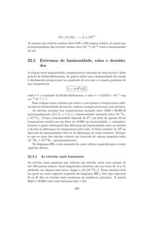 M ≤ 0, 5M −→ L ∝ M2,5
As massas das estrelas variam entre 0,08 e 100 massas solares, ao passo que
as luminosidades das estrelas variam entre 10−4 e 10+6 vezes a luminosidade
do sol.
22.5 Extremos de luminosidade, raios e densida-
des
A rela¸c˜ao entre luminosidade, temperatura e tamanho de uma estrela ´e dada
pela lei de Stefan-Boltzmann, da qual se infere que a luminosidade da estrela
´e diretamente proporcional ao quadrado de seu raio e `a quarta potˆencia de
sua temperatura:
L = 4πR2
σT4
ef
onde σ ´e a constante de Stefan-Boltzmann, e vale σ = 5, 67051 × 10−5 ergs
cm−2 K−4 s−1.
Essa rela¸c˜ao torna evidente que tanto o raio quanto a temperatura inﬂu-
enciam na luminosidade da estrela, embora a temperatura seja mais decisiva.
As estrelas normais tˆem temperaturas variando entre 3 000 e 30 000 K
aproximadamente (0,5 T e 5 T ), e luminosidades variando entre 10−4L
e 10+6L . Como a luminosidade depende de T4, um fator de apenas 10 em
temperatura resulta em um fator de 10 000 em luminosidade, e conseq¨uen-
temente a parte substancial das diferen¸cas de luminosidade entre as estrelas
´e devida `as diferen¸cas de temperatura entre elas. O fator restante de 106 no
intervalo de luminosidades deve-se `as diferen¸cas em raios estelares. Estima-
se que os raios das estrelas cobrem um intervalo de valores poss´ıveis entre
10−2R e 10+3R , aproximadamente.
No diagrama HR, o raio aumenta do canto inferior esquerdo para o canto
superior direito.
22.5.1 As estrelas mais luminosas
As estrelas mais massivas que existem s˜ao estrelas azuis com massas de
at´e 100 massas solares. Suas magnitudes absolutas s˜ao em torno de -6 a -8,
podendo, em alguns casos raros, chegar a -10 10+6L . Essas estrelas est˜ao
em geral no canto superior esquerdo do diagrama HR e tˆem tipo espectral
O ou B. S˜ao as estrelas mais luminosas da seq¨uˆencia principal. A estrela
Rigel ´e 62 000 vezes mais luminosa que o Sol.
239
 