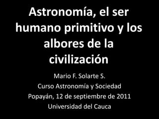 Astronomía, el ser humano primitivo y los albores de la civilización Mario F. Solarte S. Curso Astronomía y Sociedad Popayán, 12 de septiembre de 2011 Universidad del Cauca 