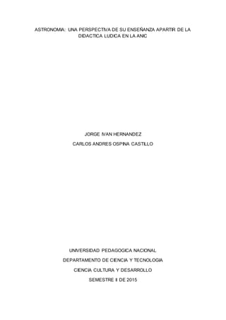 ASTRONOMIA: UNA PERSPECTIVA DE SU ENSEÑANZA APARTIR DE LA
DIDACTICA LUDICA EN LA ANIC
JORGE IVAN HERNANDEZ
CARLOS ANDRES OSPINA CASTILLO
UNIVERSIDAD PEDAGOGICA NACIONAL
DEPARTAMENTO DE CIENCIA Y TECNOLOGIA
CIENCIA CULTURA Y DESARROLLO
SEMESTRE II DE 2015
 