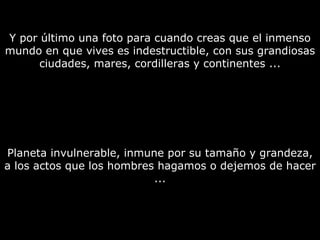 Y por último una foto para cuando creas que el inmenso mundo en que vives es indestructible, con sus grandiosas ciudades, mares, cordilleras y continentes ... Planeta invulnerable, inmune por su tamaño y grandeza, a los actos que los hombres hagamos o dejemos de hacer ... 