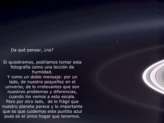 Si quisiéramos, podríamos tomar esta fotografía como una lección de humildad. Y como un doble mensaje: por un lado, de nuestra pequeñez en el universo, de lo irrelevantes que son nuestros problemas y diferencias, cuando los vemos a esta escala. Pero por otro lado,  de lo frágil que nuestro planeta parece y lo importante que es que cuidemos este puntito azul pues es el único hogar que tenemos. Da qué pensar, ¿no? 