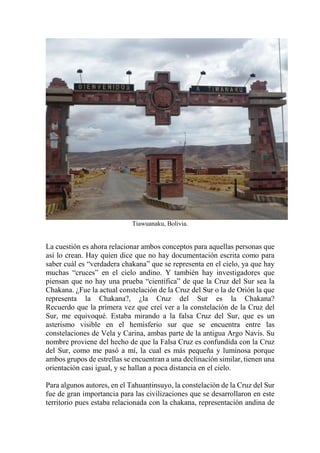 Tiawuanaku, Bolivia.
La cuestión es ahora relacionar ambos conceptos para aquellas personas que
así lo crean. Hay quien dice que no hay documentación escrita como para
saber cuál es “verdadera chakana” que se representa en el cielo, ya que hay
muchas “cruces” en el cielo andino. Y también hay investigadores que
piensan que no hay una prueba “científica” de que la Cruz del Sur sea la
Chakana. ¿Fue la actual constelación de la Cruz del Sur o la de Orión la que
representa la Chakana?, ¿la Cruz del Sur es la Chakana?
Recuerdo que la primera vez que creí ver a la constelación de la Cruz del
Sur, me equivoqué. Estaba mirando a la falsa Cruz del Sur, que es un
asterismo visible en el hemisferio sur que se encuentra entre las
constelaciones de Vela y Carina, ambas parte de la antigua Argo Navis. Su
nombre proviene del hecho de que la Falsa Cruz es confundida con la Cruz
del Sur, como me pasó a mí, la cual es más pequeña y luminosa porque
ambos grupos de estrellas se encuentran a una declinación similar, tienen una
orientación casi igual, y se hallan a poca distancia en el cielo.
Para algunos autores, en el Tahuantinsuyo, la constelación de la Cruz del Sur
fue de gran importancia para las civilizaciones que se desarrollaron en este
territorio pues estaba relacionada con la chakana, representación andina de
 