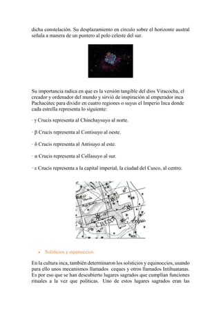 dicha constelación. Su desplazamiento en círculo sobre el horizonte austral
señala a manera de un puntero al polo celeste del sur.
Su importancia radica en que es la versión tangible del dios Viracocha, el
creador y ordenador del mundo y sirvió de inspiración al emperador inca
Pachacútec para dividir en cuatro regiones o suyus el Imperio Inca donde
cada estrella representa lo siguiente:
· γ Crucis representa al Chinchaysuyo al norte.
· β Crucis representa al Contisuyo al oeste.
· δ Crucis representa al Antisuyo al este.
· α Crucis representa al Collasuyo al sur.
· ε Crucis representa a la capital imperial, la ciudad del Cusco, al centro.
 Solsticios y equinoccios
En la cultura inca, también determinaron los solsticios y equinoccios, usando
para ello unos mecanismos llamados ceques y otros llamados Intihuatanas.
Es por eso que se han descubierto lugares sagrados que cumplían funciones
rituales a la vez que políticas. Uno de estos lugares sagrados eran las
 
