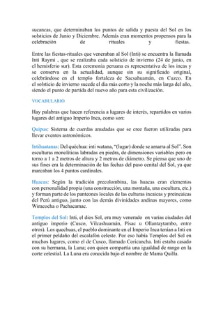 sucancas, que determinaban los puntos de salida y puesta del Sol en los
solsticios de Junio y Diciembre. Además eran momentos propensos para la
celebración de rituales y fiestas.
Entre las fiestas-rituales que veneraban al Sol (Inti) se encuentra la llamada
Inti Raymi , que se realizaba cada solsticio de invierno (24 de junio, en
el hemisferio sur). Esta ceremonia peruana es representativa de los incas y
se conserva en la actualidad, aunque sin su significado original,
celebrándose en el templo fortaleza de Sacsahuamán, en Cuzco. En
el solsticio de invierno sucede el día más corto y la noche más larga del año,
siendo el punto de partida del nuevo año para esta civilización.
VOCABULARIO
Hay palabras que hacen referencia a lugares de interés, repartidos en varios
lugares del antiguo Imperio Inca, como son:
Quipus: Sistema de cuerdas anudadas que se cree fueron utilizadas para
llevar eventos astronómicos.
Intihuatanas: Del quéchua: inti watana, “(lugar) donde se amarra al Sol”. Son
esculturas monolíticas labradas en piedra, de dimensiones variables pero en
torno a 1 a 2 metros de altura y 2 metros de diámetro. Se piensa que uno de
sus fines era la determinación de las fechas del paso cenital del Sol, ya que
marcaban los 4 puntos cardinales.
Huacas: Según la tradición precolombina, las huacas eran elementos
con personalidad propia (una construcción, una montaña, una escultura, etc.)
y forman parte de los panteones locales de las culturas incaicas y preincaicas
del Perú antiguo, junto con las demás divinidades andinas mayores, como
Wiracocha o Pachacamac.
Templos del Sol: Inti, el dios Sol, era muy venerado en varias ciudades del
antiguo imperio (Cusco, Vilcashuamán, Pisac u Ollantaytambo, entre
otros). Los quechuas, el pueblo dominante en el Imperio Inca tenían a Inti en
el primer peldaño del escalafón celeste. Por eso había Templos del Sol en
muchos lugares, como el de Cusco, llamado Coricancha. Inti estaba casado
con su hermana, la Luna; con quien compartía una igualdad de rango en la
corte celestial. La Luna era conocida bajo el nombre de Mama Quilla.
 