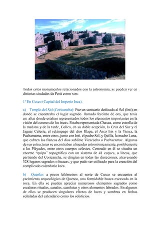 Todos estos monumentos relacionados con la astronomía, se pueden ver en
distintas ciudades de Perú como son:
1º En Cusco (Capital del Imperio Inca).
a) Templo del Sol (Coricancha): Fue un santuario dedicado al Sol (Inti) en
donde se encontraba el lugar sagrado llamado Recinto de oro, que tenía
un altar donde estaban representados todos los elementos importantes en la
visión del cosmos de los incas. Estaba representada Chasca, como estrella de
la mañana y de la tarde, Collca, en su doble acepción, la Cruz del Sur y el
Jaguar Celeste, el relámpago del dios Illapa, el Arco Iris y la Tierra, la
Pachamama, entre otros, junto con Inti, el padre Sol, y Quilla, la madre Luna,
que cubren los flancos del dios sublime Viracocha o Pachacamac. Algunas
de sus estructuras se encontraban alineadas astronómicamente, posiblemente
a las Pléyades, entre otros cuerpos celestes. Centrado en él se situaba un
enorme “quipu” topográfico con un sistema de 41 ceques, o líneas, que
partiendo del Coricancha, se dirigían en todas las direcciones, atravesando
328 lugares sagrados o huacas, y que pudo ser utilizado para la creación del
complicado calendario Inca.
b) Quenko: a pocos kilómetros al norte de Cusco se encuentra el
yacimiento arqueológico de Quenco, una formidable huaca excavada en la
roca. En ella se pueden apreciar numerosos elementos sagrados como
escaleras rituales, canales, cazoletas y otros elementos labrados. En algunos
de ellos se producen singulares efectos de luces y sombras en fechas
señaladas del calendario como los solsticios.
 