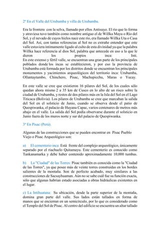 2º En el Valle del Urubamba y villa de Urubamba.
Era la frontera con la selva, llamado por ellos Antisuyo. El río que lo forma
y atraviesa tuvo también como nombre antiguo el de Willka Mayu o Río del
Sol, y el nevado de cuyos hielos nace este río, era llamado Willka Uta o Casa
del Sol. Así, con tantas referencias al Sol no es extraño entender que este
valle estuviera íntimamente ligado al culto de esta divinidad ya que la palabra
Willka hace referencia al dios Sol, palabra que antecede en uso a la que le
dieron los propios inca: Inti.
En este extenso y fértil valle, se encuentran una gran parte de los principales
poblados donde los incas se establecieron, y por eso la provincia de
Urubamba está formada por los distritos donde se encuentran los principales
monumentos y yacimientos arqueológicos del territorio inca: Urubamba,
Ollantaytambo, Chinchero, Pisac, Machupicchu, Maras o Yucay.
En este valle se cree que existieron 16 pilares del Sol, de los cuales sólo
quedan ahora mismo 2 a 35 km de Cusco en lo alto de un risco sobre la
ciudad de Urubamba, y restos de dos pilares más en la Isla del Sol en el Lago
Titicaca (Bolivia). Los pilares de Urubamba se cree que marcaban la salida
del Sol en el solsticio de Junio, cuando se observa desde el patio de
Quespiwanka, el palacio de Huyana Capac, varios centenares de metros más
abajo en el valle. La salida del Sol podía observarse durante el solsticio en
Junio fuera de los muros norte y sur del palacio de Quespiwanka.
3º En Pisac (Perú).
Algunas de las construcciones que se pueden encontrar en Písac Pueblo
Viejo o Písac Arqueológico son:
a) El cementerio inca: Está frente del complejo arqueológico, únicamente
separado por el riachuelo Quitamayu. Este cementerio es conocido como
Tankanamarka y debe haber contenido aproximadamente 10,000 tumbas.
b) La "Ciudad" de las Torres: Písac también es conocida como la "Ciudad
de las Torres", ya que posee más de veinte torres construidas en los bordes
salientes de la montaña. Son de perfecto acabado, muy similares a las
construcciones de Sacsayhuaman. Aún no se sabe cuál fue su función exacta,
sólo que algunas habrían estado asociadas a obras hidráulicas existentes en
el lugar.
c) La Intihuatana: Su ubicación, desde la parte superior de la montaña,
domina gran parte del valle. Sus lados están tallados en forma de
manos que se encierran en un semicírculo, por lo que es considerado como
el Templo del Sol de Písac. Al centro del edificio se encuentra un altar tallado
 