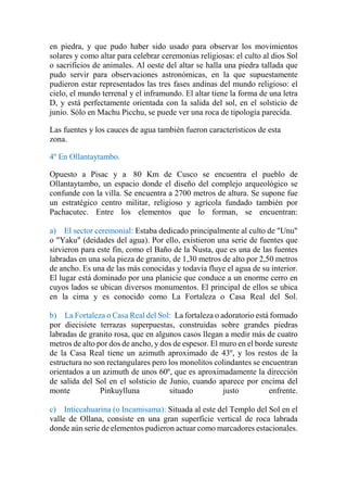 en piedra, y que pudo haber sido usado para observar los movimientos
solares y como altar para celebrar ceremonias religiosas: el culto al dios Sol
o sacrificios de animales. Al oeste del altar se halla una piedra tallada que
pudo servir para observaciones astronómicas, en la que supuestamente
pudieron estar representados las tres fases andinas del mundo religioso: el
cielo, el mundo terrenal y el inframundo. El altar tiene la forma de una letra
D, y está perfectamente orientada con la salida del sol, en el solsticio de
junio. Sólo en Machu Picchu, se puede ver una roca de tipología parecida.
Las fuentes y los cauces de agua también fueron característicos de esta
zona.
4º En Ollantaytambo.
Opuesto a Pisac y a 80 Km de Cusco se encuentra el pueblo de
Ollantaytambo, un espacio donde el diseño del complejo arqueológico se
confunde con la villa. Se encuentra a 2700 metros de altura. Se supone fue
un estratégico centro militar, religioso y agrícola fundado también por
Pachacutec. Entre los elementos que lo forman, se encuentran:
a) El sector ceremonial: Estaba dedicado principalmente al culto de "Unu"
o "Yaku" (deidades del agua). Por ello, existieron una serie de fuentes que
sirvieron para este fin, como el Baño de la Ñusta, que es una de las fuentes
labradas en una sola pieza de granito, de 1,30 metros de alto por 2,50 metros
de ancho. Es una de las más conocidas y todavía fluye el agua de su interior.
El lugar está dominado por una planicie que conduce a un enorme cerro en
cuyos lados se ubican diversos monumentos. El principal de ellos se ubica
en la cima y es conocido como La Fortaleza o Casa Real del Sol.
b) La Fortaleza o Casa Real del Sol: La fortaleza o adoratorio está formado
por diecisiete terrazas superpuestas, construidas sobre grandes piedras
labradas de granito rosa, que en algunos casos llegan a medir más de cuatro
metros de alto por dos de ancho, y dos de espesor. El muro en el borde sureste
de la Casa Real tiene un azimuth aproximado de 43º, y los restos de la
estructura no son rectangulares pero los monolitos colindantes se encuentran
orientados a un azimuth de unos 60º, que es aproximadamente la dirección
de salida del Sol en el solsticio de Junio, cuando aparece por encima del
monte Pinkuylluna situado justo enfrente.
c) Inticcahuarina (o Incamisama): Situada al este del Templo del Sol en el
valle de Ollana, consiste en una gran superficie vertical de roca labrada
donde aún serie de elementos pudieron actuar como marcadores estacionales.
 