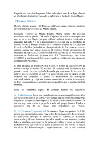 En particular, uno de ellos parece haber indicado el paso del sol por el cenit
en el solsticio de diciembre cuando se celebraba la fiesta del Capac Raymi.
5º En Aguas Calientes.
Distrito ubicado a unos 110 kilómetros del Cusco. Aguas Calientes contiene
el yacimiento arqueológico de Machu Picchu.
Santuario Histórico de Machu Picchu: Machu Picchu (del quechua
meridional machu pikchu, "Montaña Vieja") es el nombre contemporáneo
que se da a una llaqta (antiguo poblado andino) incaica construida a
mediados del siglo XV en el promontorio rocoso que une las montañas de
Machu Picchu y Huayna Picchu en la vertiente oriental de la Cordillera
Central y a 2490 m (altitud de su plaza principal). Se desconoce su nombre
original aunque hay varias hipótesis al respecto. Según documentos de
mediados del siglo XVI, Machu Picchu habría sido una de las residencias de
descanso de Pachacutec (noveno inca del Tahuantinsuyo, que reino
14381470) y quizás uno de los lugares donde se rendía culto tras su muerte
(la legendaria Patallacta).
El área edificada en Machu Picchu es de 530 metros de largo por 200 de
ancho e incluye al menos 172 recintos. El complejo está dividido en dos
grandes zonas: la zona agrícola, formada por conjuntos de terrazas de
cultivo, que se encuentra al sur; y la zona urbana, que es aquella donde
vivieron sus ocupantes y donde se desarrollaron las principales
actividades civiles y religiosas. Ambas zonas están separadas por un muro,
un foso y una escalinata, elementos que son paralelos por la cuesta este de la
montaña.
Entre los elementos dignos de destacar figuran los siguientes:
a) La Intihuatana: Lugar que pudo funcionar como un magnífico marcador
del paso cenital del Sol un ushnu, y que parece que muestra otras direcciones
singulares, en especial, la de la puesta de Sol en el solsticio de diciembre. Es
sin embargo una réplica a pequeña escala del propio huayna Picchu y
constituye una de las huacas más importantes del recinto.
b) El Torreón o Templo del Sol: Se accede a él por una portada de doble
jamba, que permanecía cerrada (hay restos de un mecanismo de seguridad).
La edificación principal es conocida como el Torreón, de estructura
semicircular y bloques finamente labrados, donde sus dos ventanas podrían
haberse diseñado para observar la salida de Collca y como un marcador
bastante preciso del solsticio de Junio el anuncio del Inti Raymi (la mayor
festividad del Tahuantinsuyu) , respectivamente. Una de sus ventanas
 