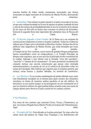 muestra huellas de haber tenido ornamentos incrustados que fueron
arrancados en algún momento de la historia de Machu Picchu, destruyendo
parte de su estructura.
c) Intimachay: Una cámara en parte natural y en parte excavada en la roca,
en que una ventana horadada en la roca de apenas un palmo cuadrado de área
y más de dos metros de profundidad permite el acceso al interior de la cámara
de los rayos de Sol sólo en fechas muy cercanas al solsticio de diciembre,
fecha de la segunda fiesta más importante del calendario inca, la Pascua del
Sol o Capac Raymi.
d) El Recinto Sagrado o Gran Templo: Se le llama así a un conjunto de
construcciones dispuestas en torno a un patio cuadrado. Todas las evidencias
indican que el lugar estuvo destinado a diferentes rituales. Incluye dos de los
edificios más magníficos de Machu Picchu, que están formados por rocas
labradas de gran tamaño:
el Templo de las Tres ventanas, cuyos muros de grandes bloques poligonales
fueron ensamblados como un rompecabezas, y el Templo Principal, de
bloques más regulares, que se cree que fue el principal recinto ceremonial de
la ciudad. Adosado a este último está la llamada "casa del sacerdote",
“sacristía” o "cámara de los ornamentos". El muro perimetral occidental del
conjunto incluye una sección semicircular que parece estar orientada
astronómicamente a la puesta de sol en el solsticio de diciembre sobre las
ruinas de Llactapata. Hay indicios que sugieren que el conjunto general, que
incluye varias huacas y piedras labradas, no terminó de construirse.
e) Los Morteros: Es un recinto cuadrangular de piedra labrada cuyo suelo
está literalmente esculpido en el terreno para dejar exentos dos elementos
circulares en forma de morteros andino paralelos al eje del edificio. Se
desconoce su uso exacto aunque se ha presupuesto un uso ceremonial en el
que los morteros rellenos de agua podrían haber actuado como una suerte de
espejos planos para observar el paso cenital de los cuerpos celestes.
6º En Chinchero.
Fue cruce de tres caminos que conectan Cusco, Yucay y Pumamarca, ya
que era el paso obligado hacia Machu Picchu en la época del Tahuantinsuyo.
Aquí se halla:
a) El templo del Sol: Está ubicado en la plaza principal. Se erige sobre las
ruinas incas del palacio de Túpac Inca Yupanqui y las dimensiones del
 