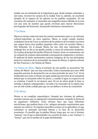 templo son un testimonio de la importancia que, desde tiempos coloniales y
aún antes, tuvieron los curacas de la ciudad. Este es, además, un excelente
ejemplo de la riqueza de las iglesias en los pueblos cusqueños. En las
cercanías del santuario se encuentra una magnífica huaca labrada en la roca
con una serie de asientos que quizás sirviesen para marcar direcciones
privilegiadas del horizonte, incluyendo fenómenos astronómicos.
7º En Maras.
Maras no incluye nada relevante de carácter astronómico pero es un referente
cultural importante en otros aspectos. Maras se ocupó cuando muchos
ciudadanos incas de Cusco se retiraron de los palacios de la ciudad y tuvieron
que migrar hacia otros pueblos pequeños tales como los actuales Maras y
San Sebastián. En el pasado Maras fue una villa muy importante. Sin
embargo hoy en día es un pueblo aislado y carece de estructuras modernas.
En la plaza principal del pueblo (Plaza de Armas) existe un monumento con
un conjunto de estatuas representando a una pareja de campesinos y un burro.
El pedestal de dicho monumento contiene imágenes de los tres principales
atractivos turísticos de la comunidad: las ruinas de Moray, la iglesia colonial
de San Francisco y las Salinas de Maras.
Las Salinas de Maras: Hacia el noroeste de este pueblo se encuentran “las
salinas de Maras” que son muy conocidas. Están constituidas por unos 3000
pequeñas pocetas de decantación con un área promedio de unos 5 m². En la
temporada seca éstas se llenan con agua salada que proviene de un manantial
natural que se encuentra sobre los pozos, y cuando el agua se evapora la sal
se cristaliza. Cuando la sal alcance unos 10 cm de altura desde la base es
retirada y después empaquetada y enviada a los mercados de la región; hoy
esa sal está siendo yodada para que no sea dañina a la hora de consumirla.
8º En Moray.
Moray es un complejo arqueológico, formado por sistemas de andenes,
enormes terrazas que se superponen concéntricamente, tomando la forma de
un gigantesco anfiteatro. Estas terrazas hace que haya diferentes
microclimas, que pudiera hacer a los antiguos peruanos experimentos para
mejorar sus cultivos. Se lograron increíbles avances en la agricultura, lo que
constituyó su principal actividad laboral y la base de su desarrollo
económico. Es posible que la palabra Moray tenga que ver con el término
"amoray" con el que se denominaba a la cosecha de maíz; o con "moraya" o
"moray", que era el nombre de la papa deshidratada.
 